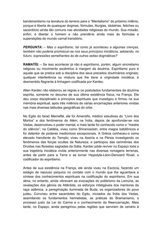 bandeirantismo na lavratura do terreno para o “Mentalismo” do próximo milênio,
porque é liberta de quaisquer dogmas, fórmulas, liturgias, idolatrias, fetiches ou
sacerdócio ainda tão comuns nas atividades religiosas do mundo. Sua missão,
enfim, é libertar o homem e não prendê-lo ainda mais às fórmulas e
superstições do mundo carnal transitório.

PERGUNTA: – Mas o espiritismo, tal como já aconteceu a algumas crenças,
também não poderia promiscuir-se nos seus princípios iniciáticos, adotando, no
futuro, expressões semelhantes às de outras seitas dogmáticas?

RAMATÍS: – Se isso acontecer já não é espiritismo, porém, algum sincretismo
religioso ou movimento excêntrico à margem da doutrina. Espiritismo puro é
aquele que se pratica sob a disciplina dos seus preceitos doutrinários originais;
qualquer interferência ou mistura que lhe tisne a virgindade iniciática, é
desmentido flagrante à linhagem codificada por Kardec.

Allan Kardec não elaborou as regras e os postulados fundamentais da doutrina
espírita, somente no decurso de sua última existência física, na França. Ele
deu corpo disciplinado a princípios espirituais que investigou e firmou na sua
memória espiritual, após três milênios de várias encarnações anteriores vividas
nas mais diversas latitudes geográficas do orbe.

No Egito do faraó Merneftá, ele foi Amenófis, médico estudioso do “Livro dos
Mortos” e dos fenômenos do Além; na Índia, depois de aprofundar-se nos
Vedas, desenvolveu o poder mental, e mais tarde foi conhecido como o “mestre
do silêncio”; na Caldéia, viveu como Shiranosóstri, entre magos babilônicos e
foi detentor de poderes mediúnicos excepcionais. A Grécia conheceu-o como
elevado hierofante do Templo; viveu na Assíria e na Pérsia investigando os
fenômenos das forças ocultas da Natureza; e participou das cerimônias dos
Druidas nas florestas sagradas da Gália. Kardec pôde reviver no Espaço toda a
sua trajetória iniciática vivida anteriormente nas diversas romagens terrenas,
antes de partir para a Terra e se tornar Hippolyte-Léon-Denizard Rivail, o
codificador do espiritismo.

Antes de sua existência na França, ele ainda viveu na Escócia, fazendo um
estágio de repouso psíquico no contato com o mundo que lhe aguardava a
síntese dos conhecimentos espirituais na codificação do espiritismo. Em sua
alma, no entanto, ainda vibravam as evocações do politeísmo da Lemúria, as
revelações dos gênios da Atlântida, os esforços infatigáveis dos mentores da
raça adâmica, a peregrinação iluminada de Buda, os organizadores do povo
judeu. Conviveu entre sacerdotes do Egito, iniciados da Índia dos Vedas,
assimilando os fundamentos hermetistas, as práticas do Bramanismo, o
processo justo da Lei do Carma e o conhecimento da Reencarnação. Mais
tarde, no Espaço, ainda peregrinou pelas regiões que serviram de cenário à
 