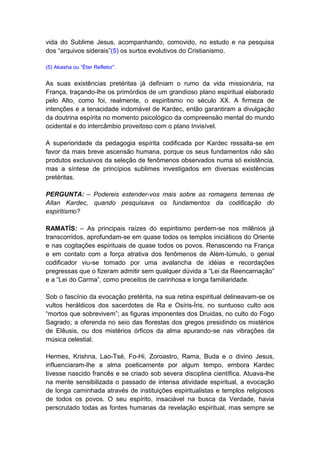 vida do Sublime Jesus, acompanhando, comovido, no estudo e na pesquisa
dos “arquivos siderais”(5) os surtos evolutivos do Cristianismo.

(5) Akasha ou “Éter Refletor”.


As suas existências pretéritas já definiam o rumo da vida missionária, na
França, traçando-lhe os primórdios de um grandioso plano espiritual elaborado
pelo Alto, como foi, realmente, o espiritismo no século XX. A firmeza de
intenções e a tenacidade indomável de Kardec, então garantiram a divulgação
da doutrina espírita no momento psicológico da compreensão mental do mundo
ocidental e do intercâmbio proveitoso com o plano Invisível.

A superioridade da pedagogia espírita codificada por Kardec ressalta-se em
favor da mais breve ascensão humana, porque os seus fundamentos não são
produtos exclusivos da seleção de fenômenos observados numa só existência,
mas a síntese de princípios sublimes investigados em diversas existências
pretéritas.

PERGUNTA: – Podereis estender-vos mais sobre as romagens terrenas de
Allan Kardec, quando pesquisava os fundamentos da codificação do
espiritismo?

RAMATÍS: – As principais raízes do espiritismo perdem-se nos milênios já
transcorridos, aprofundam-se em quase todos os templos iniciáticos do Oriente
e nas cogitações espirituais de quase todos os povos. Renascendo na França
e em contato com a força atrativa dos fenômenos de Além-túmulo, o genial
codificador viu-se tomado por uma avalancha de idéias e recordações
pregressas que o fizeram admitir sem qualquer dúvida a “Lei da Reencarnação”
e a “Lei do Carma”, como preceitos de carinhosa e longa familiaridade.

Sob o fascínio da evocação pretérita, na sua retina espiritual delineavam-se os
vultos heráldicos dos sacerdotes de Ra e Osíris-Íris, no suntuoso culto aos
“mortos que sobrevivem”; as figuras imponentes dos Druidas, no culto do Fogo
Sagrado; a oferenda no seio das florestas dos gregos presidindo os mistérios
de Elêusis, ou dos mistérios órficos da alma apurando-se nas vibrações da
música celestial.

Hermes, Krishna, Lao-Tsé, Fo-Hi, Zoroastro, Rama, Buda e o divino Jesus,
influenciaram-lhe a alma poeticamente por algum tempo, embora Kardec
tivesse nascido francês e se criado sob severa disciplina científica. Atuava-lhe
na mente sensibilizada o passado de intensa atividade espiritual, a evocação
de longa caminhada através de instituições espiritualistas e templos religiosos
de todos os povos. O seu espírito, insaciável na busca da Verdade, havia
perscrutado todas as fontes humanas da revelação espiritual, mas sempre se
 