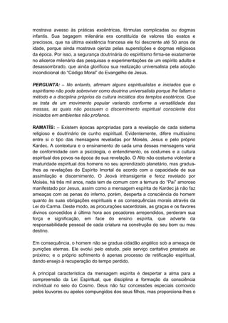 mostrava avesso às práticas excêntricas, fórmulas complicadas ou dogmas
infantis. Sua bagagem milenária era constituída de valores tão exatos e
preciosos, que na última existência francesa ele foi descrente até 50 anos de
idade, porque ainda mostrava ojeriza pelas superstições e dogmas religiosos
da época. Por isso, a segurança doutrinária do espiritismo firma-se exatamente
no alicerce milenário das pesquisas e experimentações de um espírito adulto e
desassombrado, que ainda glorificou sua realização universalista pela adoção
incondicional do “Código Moral” do Evangelho de Jesus.

PERGUNTA: – No entanto, afirmam alguns espiritualistas e iniciados que o
espiritismo não pode sobreviver como doutrina universalista porque lhe faltam o
método e a disciplina próprios da cultura iniciática dos templos esotéricos. Que
se trata de um movimento popular variando conforme a versatilidade das
massas, as quais não possuem o discernimento espiritual consciente dos
iniciados em ambientes não profanos.

RAMATÍS: – Existem épocas apropriadas para a revelação de cada sistema
religioso e doutrinário de cunho espiritual. Evidentemente, difere muitíssimo
entre si o tipo das mensagens reveladas por Moisés, Jesus e pelo próprio
Kardec. A contextura e o ensinamento de cada uma dessas mensagens varia
de conformidade com a psicologia, o entendimento, os costumes e a cultura
espiritual dos povos na época de sua revelação. O Alto não costuma violentar a
imaturidade espiritual dos homens no seu aprendizado planetário, mas gradua-
lhes as revelações do Espírito Imortal de acordo com a capacidade de sua
assimilação e discernimento. O Jeová intransigente e feroz revelado por
Moisés, há três mil anos, nada tem de comum com a ternura do “Pai” amoroso
manifestado por Jesus, assim como a mensagem espírita de Kardec já não faz
ameaças com as penas do inferno, porém, desperta a consciência do homem
quanto às suas obrigações espirituais e as consequências morais através da
Lei do Carma. Deste modo, as procurações sacerdotais, as graças e os favores
divinos concedidos à última hora aos pecadores arrependidos, perderam sua
força e significação, em face do ensino espírita, que adverte da
responsabilidade pessoal de cada criatura na construção do seu bom ou mau
destino.

Em consequência, o homem não se gradua cidadão angélico sob a ameaça de
punições eternas. Ele evolui pelo estudo, pelo serviço caritativo prestado ao
próximo; e o próprio sofrimento é apenas processo de retificação espiritual,
dando ensejo à recuperação do tempo perdido.

A principal característica da mensagem espírita é despertar a alma para a
compreensão da Lei Espiritual, que disciplina a formação da consciência
individual no seio do Cosmo. Deus não faz concessões especiais comovido
pelos louvores ou apelos compungidos dos seus filhos, mas proporciona-lhes o
 