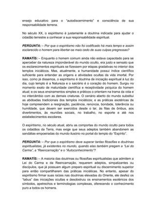 ensejo educativo para       o   “autodiscernimento”   e   consciência   de   sua
responsabilidade terrena.

No século XX, o espiritismo é justamente a doutrina indicada para ajudar o
cidadão terrestre a conhecer a sua responsabilidade espiritual.

PERGUNTA: – Por que o espiritismo não foi codificado há mais tempo e assim
esclarecido o homem para libertar-se mais cedo de suas culpas pregressas?

RAMATÍS: – Enquanto o homem comum ainda não estava capacitado para se
aperceber da natureza imponderável do mundo oculto, era justo e sensato que
os esclarecimentos espirituais se fizessem por etapas gradativas no interior dos
templos iniciáticos. Mas, atualmente, a humanidade possui índice científico
suficiente para entender as origens e atividades ocultas da vida imortal. Por
isso, como já dissemos, o espiritismo é doutrina de iniciação espiritual à luz do
dia, cujo templo é a Natureza e o sacrário é o coração do homem. Surgiu no
momento exato de maturidade científica e receptividade psíquica do homem
atual; e os seus ensinamentos simples e práticos o orientam na trama da vida e
no intercâmbio com as demais criaturas. O cenário aberto do mundo substitui
as abóbadas tradicionais dos templos iniciáticos; e as práticas esotéricas de
hoje compreendem a resignação, paciência, renúncia, bondade, tolerância ou
humildade, que devem ser exercidos desde o lar, às filas de ônibus, aos
divertimentos, às reuniões sociais, no trabalho, no esporte e até nos
estabelecimentos escolares.

O espiritismo, no século atual, abriu as comportas do mundo oculto para todos
os cidadãos da Terra, mas exige que seus adeptos também abandonem as
sandálias empoeiradas do mundo ilusório no portal do templo do “Espírito”.

PERGUNTA: – Por que o espiritismo deve superar tantas filosofias e doutrinas
espiritualistas, já existentes no mundo, quando elas também pregam a “Lei do
Carma”, a “Reencarnação” e o “Autoconhecimento”?

RAMATÍS: – A maioria das doutrinas ou filosofias espiritualistas que admitem a
Lei do Carma e da Reencarnação, requerem adeptos, simpatizantes ou
discípulos, que já possuam algum preparo espiritual ou discernimento superior
para então compartilharem das práticas iniciáticas. No entanto, apesar do
espiritismo firmar suas raízes nas doutrinas elevadas do Oriente, ele desfez os
“tabus” das iniciações ocultas e desobstruiu os ensinamentos esotéricos dos
símbolos, apetrechos e terminologias complexas, oferecendo o conhecimento
puro a todos os homens.
 