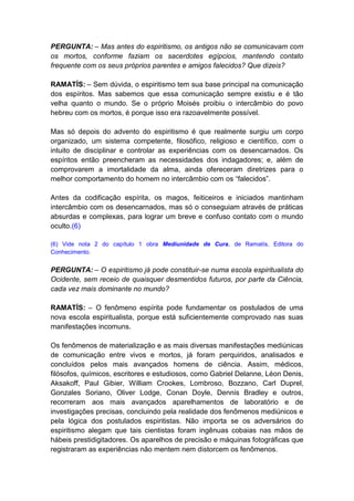 PERGUNTA: – Mas antes do espiritismo, os antigos não se comunicavam com
os mortos, conforme faziam os sacerdotes egípcios, mantendo contato
frequente com os seus próprios parentes e amigos falecidos? Que dizeis?

RAMATÍS: – Sem dúvida, o espiritismo tem sua base principal na comunicação
dos espíritos. Mas sabemos que essa comunicação sempre existiu e é tão
velha quanto o mundo. Se o próprio Moisés proibiu o intercâmbio do povo
hebreu com os mortos, é porque isso era razoavelmente possível.

Mas só depois do advento do espiritismo é que realmente surgiu um corpo
organizado, um sistema competente, filosófico, religioso e científico, com o
intuito de disciplinar e controlar as experiências com os desencarnados. Os
espíritos então preencheram as necessidades dos indagadores; e, além de
comprovarem a imortalidade da alma, ainda ofereceram diretrizes para o
melhor comportamento do homem no intercâmbio com os “falecidos”.

Antes da codificação espírita, os magos, feiticeiros e iniciados mantinham
intercâmbio com os desencarnados, mas só o conseguiam através de práticas
absurdas e complexas, para lograr um breve e confuso contato com o mundo
oculto.(6)

(6) Vide nota 2 do capítulo 1 obra Mediunidade de Cura, de Ramatís, Editora do
Conhecimento.


PERGUNTA: – O espiritismo já pode constituir-se numa escola espiritualista do
Ocidente, sem receio de quaisquer desmentidos futuros, por parte da Ciência,
cada vez mais dominante no mundo?

RAMATÍS: – O fenômeno espírita pode fundamentar os postulados de uma
nova escola espiritualista, porque está suficientemente comprovado nas suas
manifestações incomuns.

Os fenômenos de materialização e as mais diversas manifestações mediúnicas
de comunicação entre vivos e mortos, já foram perquiridos, analisados e
concluídos pelos mais avançados homens de ciência. Assim, médicos,
filósofos, químicos, escritores e estudiosos, como Gabriel Delanne, Léon Denis,
Aksakoff, Paul Gibier, William Crookes, Lombroso, Bozzano, Carl Duprel,
Gonzales Soriano, Oliver Lodge, Conan Doyle, Dennis Bradley e outros,
recorreram aos mais avançados aparelhamentos de laboratório e de
investigações precisas, concluindo pela realidade dos fenômenos mediúnicos e
pela lógica dos postulados espiritistas. Não importa se os adversários do
espiritismo alegam que tais cientistas foram ingênuas cobaias nas mãos de
hábeis prestidigitadores. Os aparelhos de precisão e máquinas fotográficas que
registraram as experiências não mentem nem distorcem os fenômenos.
 