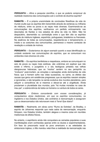 PERGUNTA: – Afora a pesquisa científica, o que se poderia comprovar da
realidade mediúnica das comunicações sob o controle da doutrina espírita?

RAMATÍS: – É a própria unanimidade de conclusões filosóficas da vida do
mundo oculto que os espíritos têm transmitido através de centenas ou milhares
de médiuns, entre os povos e as raças mais diversas. Examinando-se as
comunicações dos espíritos, verificamos um perfeito entrosamento nas
descrições de Kardec e nos estados de alma da vida no Além. Não há
despautério, desmentido ou contradição entre o que têm dito os espíritos
através de médiuns ingleses, espanhóis, portugueses, brasileiros ou franceses.
Na essência de todas as comunicações, respeitando-se o temperamento, a
índole e os costumes dos comunicantes, permanece o mesmo conteúdo de
revelação e unidade de motivos.

PERGUNTA: – Gostaríamos de algum exemplo quanto a essa identificação ou
unidade existente nas comunicações de espíritos, que se comunicam nos
ambientes mais diversos do orbe.

RAMATÍS: – Os espíritos benfeitores e respeitosos, embora se comuniquem no
seio de povos ou raças mais exóticas, são unânimes em explicar que não
existe o inferno, o purgatório e o céu teológicos pintados nas velhas
oleogravuras hebraicas; que os “mortos” sentem no seu perispírito ou
“invólucro” post-mortem, as emoções e sensações ainda dominantes da vida
física; que o homem sofre nas vidas sucessivas, na carne, os efeitos das
causas que gerou em existências pregressas; que os espíritos nascem simples
e ignorantes, e são lançados na senda evolutiva dos mundos planetários, para
adquirir a consciência de si mesmos e elevar-se até a angelitude. Ainda
proclamam a pluralidade dos mundos, pois “há muitas moradas na casa de
meu pai”, a sobrevivência de todos os homens e a ventura de todos os seres.

PERGUNTA: – Embora concordando com vossas considerações, já
compulsamos obras mediúnicas, em que os espíritos comunicantes, na
Inglaterra e nos Estados Unidos, são contrários à reencarnação e asseguram
que os desencarnados não retornavam mais à Terra! Que dizeis?

RAMATÍS: – Realmente, em obras como “Rumo às Estrelas”, de Bradley, o
espírito de Johannes responde que nada sabia da reencarnação, enquanto
Simpson, nos Estados Unidos, também alegava a mesma coisa em reuniões
mediúnicas de efeitos físicos.

No entanto, o espiritismo ainda não conquistara as camadas populares e suas
manifestações eram conhecidas apenas entre os doutos e experimentadores.
Em face do preconceito racial do povo americano e as veleidades da
aristocracia inglesa, o Alto mandou velar-lhes a realidade da reencarnação nas
 