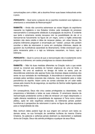 comunicações com o Além, até a doutrina firmar suas bases indiscutíveis entre
o povo.

PERGUNTA: – Qual seria o prejuízo de os espíritos revelarem aos ingleses ou
americanos a veracidade da Reencarnação?

RAMATÍS: – Ainda não convinha estremecer as raízes frágeis do espiritismo
nascente na Inglaterra e nos Estados Unidos, pela revelação do processo
reencarnatório e consequente obstáculo à propagação da doutrina. É evidente
que tanto o americano racista recusava crer na possibilidade de ele vir a
reencarnar-se futuramente na figura de um negro, como o inglês aristocrata
também não daria crédito à idéia de renascer plebeu, em vidas futuras. Os
próprios brâmanes pregavam a encarnação por “castas”, porque não podiam
conciliar a idéia de retornarem à carne em condições inferiores, depois de
gozarem da munificência sacerdotal do Bramanismo. Então ensinavam que o
pária renasceria pária e o rajá ou brâmane nasceriam, no futuro, rajá e
brâmane.

PERGUNTA: – Qual é a prova de que a reencarnação não é exatamente como
pregam os brâmanes, em castas prestigiosas ou classes deserdadas?

RAMATÍS: – Não há duas medidas diferentes na Criação; tudo o que existe
visível ou invisível aos sentidos do homem origina-se de uma só fonte, o
Absoluto. Há uma só essência no âmago de todos os seres, pois as
discordâncias exteriores são apenas frutos das diversas etapas evolutivas dos
seres na sua variedade de manifestação. A discordância é sempre uma ilusão
anotada pelos sentidos corporais das criaturas, mas inexistente para a visão
panorâmica do espírito: Assim como as contas coloridas de um colar estão
presas pelo mesmo fio de segurança, os espíritos do Senhor estão ligados pelo
mesmo elo divino.

Em consequência, Deus não criou castas privilegiadas ou deserdadas, mas
proporciona a felicidade a todas as suas criaturas. O americano descria da
reencarnação protestando contra a idéia de renascer um negro desprezado; o
inglês oferecia resistência à possibilidade de regressar à Terra como mísero
plebeu, após ter sido orgulhoso aristocrata; os brâmanes jamais podiam
humilhar-se à perspectiva de retornarem à carne na figura de párias expulsos
para a marginalidade da vida.

Mas nenhum deles poderá fugir de sua origem em comum com todos os
demais seres, na sua formação de centelhas lucíferas da mesma Chama
Criadora. As palavras e sofismas jamais destroem ou desmentem a realidade
divina da Criação. Deus não admite privilégios a qualquer de seus filhos.
 