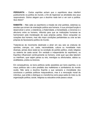 PERGUNTA: – Certos espíritas acham que o espiritismo deve interferir
publicamente na política do mundo, a fim de higienizar as atividades dos seus
responsáveis. Outros alegam que a doutrina nada tem a ver com a política.
Que dizeis?

RAMATÍS: – Não cabe ao espiritismo a missão de criar partidos, sistemas ou
escolas que sirvam de orientação política aos homens. A sua principal função é
desenvolver o amor, a tolerância, a fraternidade, a honestidade, a renúncia e o
altruísmo entre os homens, influindo para que as instituições humanas se
harmonizem pela moralização de suas próprias partes. Deve conquistar os
corações dos homens, mas não impor condições partidaristas ou criar as leis
próprias do facciosismo político do mundo.

Tratando-se de movimento destinado a atrair em seu seio as criaturas de
opiniões, crenças, cor, casta, nacionalidade, cultura ou moralidade mais
diversas, jamais deve isolar-se na condição de partido político, credo religioso
ou sistema de casta social. Em verdade e independente do espiritismo, os
Espíritos influenciam continuamente os homens, onde quer que eles laborem
ou interfiram, quer sejam párias ou reis, mendigos ou afortunados, sábios ou
analfabetos, pretos ou brancos.

Em consequência, os bons políticos serão assistidos por bons espíritos, e os
maus políticos são o alvo predileto dos malfeitores e zombeteiros do mundo
oculto. Não seria a doutrina Espírita a que sanearia a imoralidade dos
conchavos e partidos políticos maquiavélicos, mas é a renovação moral do
indivíduo, que então o distingue e o transforma como peça sadia do meio ou da
organização política, social, religiosa ou educativa onde passa a atuar.
 