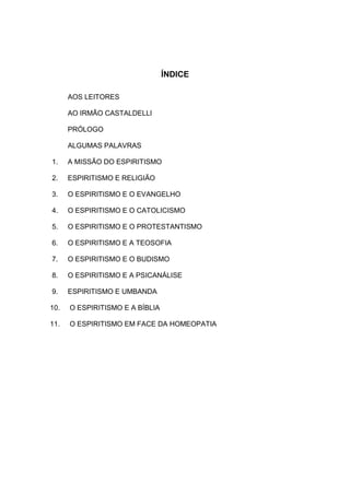 ÍNDICE

      AOS LEITORES

      AO IRMÃO CASTALDELLI

      PRÓLOGO

      ALGUMAS PALAVRAS

1.    A MISSÃO DO ESPIRITISMO

2.    ESPIRITISMO E RELIGIÃO

3.    O ESPIRITISMO E O EVANGELHO

4.    O ESPIRITISMO E O CATOLICISMO

5.    O ESPIRITISMO E O PROTESTANTISMO

6.    O ESPIRITISMO E A TEOSOFIA

7.    O ESPIRITISMO E O BUDISMO

8.    O ESPIRITISMO E A PSICANÁLISE

9.    ESPIRITISMO E UMBANDA

10.   O ESPIRITISMO E A BÍBLIA

11.   O ESPIRITISMO EM FACE DA HOMEOPATIA
 