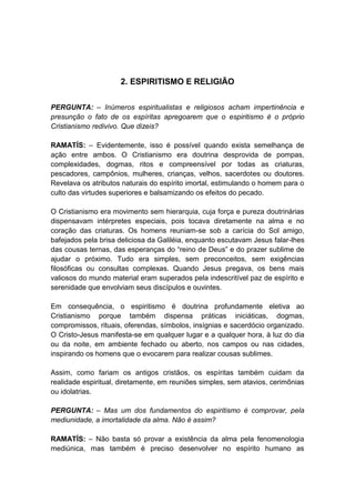 2. ESPIRITISMO E RELIGIÃO


PERGUNTA: – Inúmeros espiritualistas e religiosos acham impertinência e
presunção o fato de os espíritas apregoarem que o espiritismo é o próprio
Cristianismo redivivo. Que dizeis?

RAMATÍS: – Evidentemente, isso é possível quando exista semelhança de
ação entre ambos. O Cristianismo era doutrina desprovida de pompas,
complexidades, dogmas, ritos e compreensível por todas as criaturas,
pescadores, campônios, mulheres, crianças, velhos, sacerdotes ou doutores.
Revelava os atributos naturais do espírito imortal, estimulando o homem para o
culto das virtudes superiores e balsamizando os efeitos do pecado.

O Cristianismo era movimento sem hierarquia, cuja força e pureza doutrinárias
dispensavam intérpretes especiais, pois tocava diretamente na alma e no
coração das criaturas. Os homens reuniam-se sob a carícia do Sol amigo,
bafejados pela brisa deliciosa da Galiléia, enquanto escutavam Jesus falar-lhes
das cousas ternas, das esperanças do “reino de Deus” e do prazer sublime de
ajudar o próximo. Tudo era simples, sem preconceitos, sem exigências
filosóficas ou consultas complexas. Quando Jesus pregava, os bens mais
valiosos do mundo material eram superados pela indescritível paz de espírito e
serenidade que envolviam seus discípulos e ouvintes.

Em consequência, o espiritismo é doutrina profundamente eletiva ao
Cristianismo porque também dispensa práticas iniciáticas, dogmas,
compromissos, rituais, oferendas, símbolos, insígnias e sacerdócio organizado.
O Cristo-Jesus manifesta-se em qualquer lugar e a qualquer hora, à luz do dia
ou da noite, em ambiente fechado ou aberto, nos campos ou nas cidades,
inspirando os homens que o evocarem para realizar cousas sublimes.

Assim, como fariam os antigos cristãos, os espíritas também cuidam da
realidade espiritual, diretamente, em reuniões simples, sem atavios, cerimônias
ou idolatrias.

PERGUNTA: – Mas um dos fundamentos do espiritismo é comprovar, pela
mediunidade, a imortalidade da alma. Não é assim?

RAMATÍS: – Não basta só provar a existência da alma pela fenomenologia
mediúnica, mas também é preciso desenvolver no espírito humano as
 