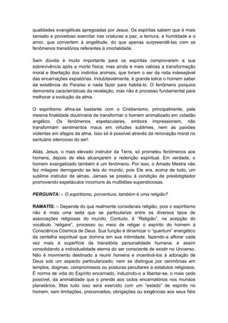 qualidades evangélicas apregoadas por Jesus. Os espíritas sabem que é mais
sensato e proveitoso exercitar nas criaturas a paz, a ternura, a humildade e o
amor, que convertem à angelitude, do que apenas surpreendê-las com os
fenômenos transitórios referentes à imortalidade.

Sem dúvida é muito importante para os espíritas comprovarem a sua
sobrevivência após a morte física; mas ainda é mais valiosa a transformação
moral e libertação dos instintos animais, que livram o ser da roda indesejável
das encarnações expiatórias. Indubitavelmente, é grande tolice o homem saber
da existência do Paraíso e nada fazer para habitá-lo. O fenômeno psíquico
demonstra características da revelação, mas não é processo fundamental para
melhorar a evolução da alma.

O espiritismo afina-se bastante com o Cristianismo, principalmente, pela
mesma finalidade doutrinária de transformar o homem animalizado em cidadão
angélico. Os fenômenos espetaculares, embora impressionem, não
transformam sentimentos maus em virtudes sublimes, nem as paixões
violentas em afagos da alma. Isso só é possível através da renovação moral no
santuário silencioso do ser!

Aliás, Jesus, o mais elevado instrutor da Terra, só prometeu fenômenos aos
homens, depois de eles alcançarem a redenção espiritual. Em verdade, o
homem evangelizado também é um fenômeno. Por isso, o Amado Mestre não
fez milagres derrogando as leis do mundo, pois Ele era, acima de tudo, um
sublime instrutor de almas. Jamais se prestou à condição de prestidigitador
promovendo espetáculos incomuns às multidões supersticiosas.

PERGUNTA: – O espiritismo, porventura, também é uma religião?

RAMATÍS: – Depende do que realmente considerais religião, pois o espiritismo
não é mais uma seita que se particularize entre os diversos tipos de
associações religiosas do mundo. Contudo, é “Religião”, na acepção do
vocábulo “religare”, processo ou meio de religar o espírito do homem à
Consciência Cósmica de Deus. Sua função é dinamizar o “quantum” energético
da centelha espiritual que domina em sua intimidade, fazendo-a aflorar cada
vez mais à superfície da transitória personalidade humana; e assim
consolidando a individualidade eterna do ser consciente de existir no Universo.
Não é movimento destinado a reunir homens e incentivá-los à adoração de
Deus sob um aspecto particularizado; nem se distingue por cerimônias em
templos, dogmas, compromissos ou posturas peculiares a estatutos religiosos.
É norma de vida do Espírito encarnado, induzindo-o a libertar-se, o mais cedo
possível, da animalidade que o prende aos ciclos encarnatórios nos mundos
planetários. Mas tudo isso será exercido com um “estado” de espírito no
homem, sem limitações, preconceitos, obrigações ou exigências aos seus fiéis
 