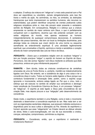 e adeptos. O esforço da criatura em “religar-se” o mais cedo possível com o Pai
deve ser espontâneo ou voluntário. Jamais obrigatoriamente, pois isso lhe
tiraria o mérito da ação. As cerimônias, os ritos, os símbolos, as distinções
hierárquicas que tanto impressionam os sentidos humanos, são recursos ou
exterioridades, que podem identificar conjuntos de crentes praticando cultos
religiosos simpáticos entre si, mas não provam estar presente o verdadeiro
sentido da Religião. Em consequência, Religião é o esforço que a criatura
empreende no sentido de maior sintonia com Deus, o que é perfeitamente
compatível com o espiritismo, doutrina que não pretende competir com as
seitas religiosas do mundo, mas apenas esclarecer os homens
independentemente de quaisquer compromissos devocionais. A verdadeira
religião não possui barreiras, não tem cor local ou limitações doutrinárias, pois
abrange todas as criaturas que vivem dentro de uma norma ou esquema
semelhante de entendimento espiritual. É uma atividade legitimamente
espiritual, que universaliza o Espírito, aprimora a mente e sensibiliza o coração
através de maior compreensão das Leis da Vida e de Deus.

PERGUNTA: – Dizeis que a verdadeira religião vem do vocábulo “religare” e
tem por função precípua “religar” o espírito do homem ao Espírito de Deus.
Porventura, nós não somos “ligados” com Deus mediante os atributos que Dele
possuímos, embora em grau infinitamente pequeno?

RAMATÍS: – Sem dúvida, todas as criaturas constituem-se de centelhas
emanadas de uma só Fonte Divina; e, portanto, mantêm-se indestrutivelmente
ligadas com Deus. No entanto, ser a substância de algo é uma coisa e ter a
consciência disso é outra. Todos os homens estão ligados a Deus porque sua
contextura fundamental é emanação Dele; porém, como o espírito surge
ignorante e inconsciente, embora esteja ligado ao Pai que o criou, todo o
esforço que ele executa no sentido de ampliar sua consciência e abranger
maior amplitude da Consciência Cósmica de Deus, é um processo “religioso”
de “religar-se”. O espírito já está ligado a Deus pela circunstância de ser
criação Dele, mas depois procura a sua “religação” pelo desenvolvimento da
consciência.

Deste modo, o espiritismo também é uma Religião, como é todo o movimento
destinado a desenvolver a consciência espiritual do ser. Mas nada tem a ver
com as organizações sectaristas religiosas, que possuem métodos exclusivos e
dogmáticos para os seus cultos e adorações ao Pai. Através do espiritismo o
homem aprende que esse “religamento” ao Criador deverá se efetuar através
de obras, feitos e auto-evangelização, em vez de sua escravidão a credos,
crenças, adorações, compromissos, cerimônias ou dogmas.

PERGUNTA: – Considerais, então, que o espiritismo é realmente o
Cristianismo Redivivo?
 