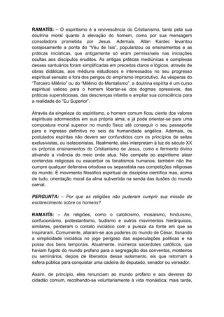 RAMATÍS: – O espiritismo é a revivescência do Cristianismo, tanto pela sua
doutrina moral quanto à elevação do homem, como por sua mensagem
consoladora prometida por Jesus. Ademais, Allan Kardec levantou
corajosamente a ponta do “Véu de Ísis”, popularizou os ensinamentos e as
práticas iniciáticas, que antigamente só eram permissíveis nas iniciações
ocultas aos discípulos eruditos. As antigas práticas mediúnicas e complexas
desses santuários foram simplificadas em preceitos claros e lógicos, através de
obras didáticas, aos médiuns estudiosos e interessados no seu progresso
espiritual sensato e fora dos perigos do empirismo improdutivo. Às vésperas do
“Terceiro Milênio” ou do “Milênio do Mentalismo”, a doutrina espírita é um curso
espiritual valioso para o homem libertar-se dos dogmas opressivos, das
práticas supersticiosas, das descrenças infantis e ampliar sua consciência para
a realidade do “Eu Superior”.

Através da singeleza do espiritismo, o homem comum ficou ciente dos valores
espirituais adormecidos em sua própria alma; e já pode orientar-se para uma
compostura moral superior no mundo físico até conseguir o seu passaporte
para o ingresso definitivo no seio da humanidade angélica. Ademais, os
postulados espíritas não devem ser confundidos com os princípios de seitas
exclusivistas, ou isolacionistas. Realmente, eles interpretam à luz do século XX
os próprios ensinamentos do Cristianismo de Jesus, como o fermento divino
ativando a vivência do meio onde atua. Não compete ao espiritismo atear
contendas religiosas ou exacerbar os fanatismos humanos; também não lhe
cumpre qualquer defensiva ortodoxa ou separatista nas competições religiosas
do mundo. É movimento filosófico espiritual de disciplina científica mas, acima
de tudo, orientação moral da alma subvertida na senda das ilusões do mundo
carnal.

PERGUNTA: – Por que as religiões não puderam cumprir sua missão de
esclarecimento sobre os homens?

RAMATÍS: – As religiões, como o catolicismo, mosaísmo, hinduísmo,
confucionismo, protestantismo, budismo e outros movimentos hierárquicos,
similares, perderam o contato iniciático com a pureza da fonte em que se
inspiraram. Comumente, aliaram-se aos poderes do mundo de César, tisnando
a simplicidade iniciática no jogo perigoso das especulações políticas e na
posse dos bens temporais. Atualmente, inúmeros sacerdotes católicos, que
haviam fugido do mundo profano para a segregação dos conventos, mosteiros
ou seminários, depois de liberados desse isolamento, eis que retornam à
esfera pública para conquistar uma cadeira de deputado, senador ou vereador.

Assim, de princípio, eles renunciam ao mundo profano e aos deveres do
cidadão comum, recolhendo-se voluntariamente à vida monástica; mais tarde,
 