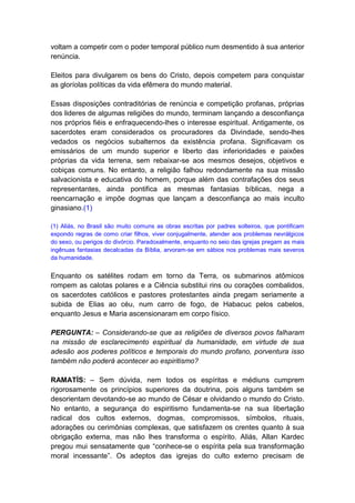 voltam a competir com o poder temporal público num desmentido à sua anterior
renúncia.

Eleitos para divulgarem os bens do Cristo, depois competem para conquistar
as gloríolas políticas da vida efêmera do mundo material.

Essas disposições contraditórias de renúncia e competição profanas, próprias
dos lideres de algumas religiões do mundo, terminam lançando a desconfiança
nos próprios fiéis e enfraquecendo-lhes o interesse espiritual. Antigamente, os
sacerdotes eram considerados os procuradores da Divindade, sendo-lhes
vedados os negócios subalternos da existência profana. Significavam os
emissários de um mundo superior e liberto das inferioridades e paixões
próprias da vida terrena, sem rebaixar-se aos mesmos desejos, objetivos e
cobiças comuns. No entanto, a religião falhou redondamente na sua missão
salvacionista e educativa do homem, porque além das contrafações dos seus
representantes, ainda pontifica as mesmas fantasias bíblicas, nega a
reencarnação e impõe dogmas que lançam a desconfiança ao mais inculto
ginasiano.(1)

(1) Aliás, no Brasil são muito comuns as obras escritas por padres solteiros, que pontificam
expondo regras de como criar filhos, viver conjugalmente, atender aos problemas nevrálgicos
do sexo, ou perigos do divórcio. Paradoxalmente, enquanto no seio das igrejas pregam as mais
ingênuas fantasias decalcadas da Bíblia, arvoram-se em sábios nos problemas mais severos
da humanidade.


Enquanto os satélites rodam em torno da Terra, os submarinos atômicos
rompem as calotas polares e a Ciência substitui rins ou corações combalidos,
os sacerdotes católicos e pastores protestantes ainda pregam seriamente a
subida de Elias ao céu, num carro de fogo, de Habacuc pelos cabelos,
enquanto Jesus e Maria ascensionaram em corpo físico.

PERGUNTA: – Considerando-se que as religiões de diversos povos falharam
na missão de esclarecimento espiritual da humanidade, em virtude de sua
adesão aos poderes políticos e temporais do mundo profano, porventura isso
também não poderá acontecer ao espiritismo?

RAMATÍS: – Sem dúvida, nem todos os espíritas e médiuns cumprem
rigorosamente os princípios superiores da doutrina, pois alguns também se
desorientam devotando-se ao mundo de César e olvidando o mundo do Cristo.
No entanto, a segurança do espiritismo fundamenta-se na sua libertação
radical dos cultos externos, dogmas, compromissos, símbolos, rituais,
adorações ou cerimônias complexas, que satisfazem os crentes quanto à sua
obrigação externa, mas não lhes transforma o espírito. Aliás, Allan Kardec
pregou mui sensatamente que “conhece-se o espírita pela sua transformação
moral incessante”. Os adeptos das igrejas do culto externo precisam de
 