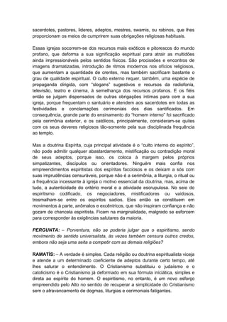 sacerdotes, pastores, lideres, adeptos, mestres, swamis, ou rabinos, que lhes
proporcionam os meios de cumprirem suas obrigações religiosas habituais.

Essas igrejas socorrem-se dos recursos mais exóticos e pitorescos do mundo
profano, que deforma a sua significação espiritual para atrair as multidões
ainda impressionáveis pelos sentidos físicos. São procissões e encontros de
imagens dramatizadas, introdução de ritmos modernos nos ofícios religiosos,
que aumentam a quantidade de crentes, mas também sacrificam bastante o
grau de qualidade espiritual. O culto externo requer, também, uma espécie de
propaganda dirigida, com “slogans” sugestivos e recursos da radiofonia,
televisão, teatro e cinema, à semelhança dos recursos profanos. E os fiéis
então se julgam dispensados de outras obrigações íntimas para com a sua
igreja, porque frequentam o santuário e atendem aos sacerdotes em todas as
festividades e conclamações cerimoniais dos dias santificados. Em
consequência, grande parte do ensinamento do “homem interno” foi sacrificado
pela cerimônia exterior, e os católicos, principalmente, consideram-se quites
com os seus deveres religiosos tão-somente pela sua disciplinada frequência
ao templo.

Mas a doutrina Espírita, cuja principal atividade é o “culto interno do espírito”,
não pode admitir qualquer abastardamento, mistificação ou contradição moral
de seus adeptos, porque isso, os coloca à margem pelos próprios
simpatizantes, discípulos ou orientadores. Ninguém mais confia nos
empreendimentos espiritistas dos espíritas facciosos e os deixam a sós com
suas imprudências censuráveis, porque não é a cerimônia, a liturgia, o ritual ou
a frequência incessante à igreja o motivo essencial da doutrina, mas, acima de
tudo, a autenticidade do critério moral e a atividade escrupulosa. No seio do
espiritismo codificado, os negociadores, mistificadores ou vaidosos,
tresmalham-se entre os espíritos sadios. Eles então se constituem em
movimentos à parte, anômalos e excêntricos, que não inspiram confiança e não
gozam de chancela espiritista. Ficam na marginalidade, malgrado se esforcem
para corresponder às exigências salutares da maioria.

PERGUNTA: – Porventura, não se poderia julgar que o espiritismo, sendo
movimento de sentido universalista, às vezes também censura outros credos,
embora não seja uma seita a competir com as demais religiões?

RAMATÍS: – A verdade é simples. Cada religião ou doutrina espiritualista viceja
e atende a um determinado coeficiente de adeptos durante certo tempo, até
lhes saturar o entendimento. O Cristianismo substituiu o judaísmo e o
catolicismo é o Cristianismo já deformado em sua fórmula iniciática, simples e
direta ao espírito do homem. O espiritismo, no entanto, é um novo esforço
empreendido pelo Alto no sentido de recuperar a simplicidade do Cristianismo
sem o atravancamento de dogmas, liturgias e cerimoniais fatigantes.
 