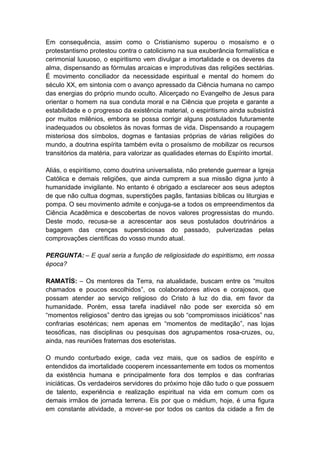 Em consequência, assim como o Cristianismo superou o mosaísmo e o
protestantismo protestou contra o catolicismo na sua exuberância formalística e
cerimonial luxuoso, o espiritismo vem divulgar a imortalidade e os deveres da
alma, dispensando as fórmulas arcaicas e improdutivas das religiões sectárias.
É movimento conciliador da necessidade espiritual e mental do homem do
século XX, em sintonia com o avanço apressado da Ciência humana no campo
das energias do próprio mundo oculto. Alicerçado no Evangelho de Jesus para
orientar o homem na sua conduta moral e na Ciência que projeta e garante a
estabilidade e o progresso da existência material, o espiritismo ainda subsistirá
por muitos milênios, embora se possa corrigir alguns postulados futuramente
inadequados ou obsoletos às novas formas de vida. Dispensando a roupagem
misteriosa dos símbolos, dogmas e fantasias próprias de várias religiões do
mundo, a doutrina espírita também evita o prosaísmo de mobilizar os recursos
transitórios da matéria, para valorizar as qualidades eternas do Espírito imortal.

Aliás, o espiritismo, como doutrina universalista, não pretende guerrear a Igreja
Católica e demais religiões, que ainda cumprem a sua missão digna junto à
humanidade invigilante. No entanto é obrigado a esclarecer aos seus adeptos
de que não cultua dogmas, superstições pagãs, fantasias bíblicas ou liturgias e
pompa. O seu movimento admite e conjuga-se a todos os empreendimentos da
Ciência Acadêmica e descobertas de novos valores progressistas do mundo.
Deste modo, recusa-se a acrescentar aos seus postulados doutrinários a
bagagem das crenças supersticiosas do passado, pulverizadas pelas
comprovações científicas do vosso mundo atual.

PERGUNTA: – E qual seria a função de religiosidade do espiritismo, em nossa
época?

RAMATÍS: – Os mentores da Terra, na atualidade, buscam entre os “muitos
chamados e poucos escolhidos”, os colaboradores ativos e corajosos, que
possam atender ao serviço religioso do Cristo à luz do dia, em favor da
humanidade. Porém, essa tarefa inadiável não pode ser exercida só em
“momentos religiosos” dentro das igrejas ou sob “compromissos iniciáticos” nas
confrarias esotéricas; nem apenas em “momentos de meditação”, nas lojas
teosóficas, nas disciplinas ou pesquisas dos agrupamentos rosa-cruzes, ou,
ainda, nas reuniões fraternas dos esoteristas.

O mundo conturbado exige, cada vez mais, que os sadios de espírito e
entendidos da imortalidade cooperem incessantemente em todos os momentos
da existência humana e principalmente fora dos templos e das confrarias
iniciáticas. Os verdadeiros servidores do próximo hoje dão tudo o que possuem
de talento, experiência e realização espiritual na vida em comum com os
demais irmãos de jornada terrena. Eis por que o médium, hoje, é uma figura
em constante atividade, a mover-se por todos os cantos da cidade a fim de
 
