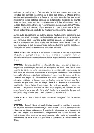 ensinava os predicados do Céu no seio da vida em comum, nas ruas, nas
estradas, nos campos, nos lares ou à beira das praias. O Mestre preferiu
conviver entre o povo aflito e sofredor e que pedia consolações, em vez de
interessar-se pelos poderes políticos ou complicações religiosas do mundo.
Suas máximas eram simples, compreensivas e fluíam diretamente para o
coração dos homens, através de recomendações inesquecíveis como “Ama ao
próximo como a ti mesmo”, “Faze aos outros o que queres que te façam”,
“Quem se humilha será exaltado” ou “Cada um colhe conforme suas obras”.

Jamais outro Código Moral tão sublime poderia fundamentar o espiritismo, cuja
doutrina também é um modelo de simplicidade, lógica e libertação. A verdade é
que nenhuma moral ensinada pelos espíritos poderia se comparar com a
prédica evangélica que Jesus expôs aos terrícolas. Allan Kardec, mais uma
vez, comprovou a sua elevada missão entre os homens quando escolheu o
Evangelho de Jesus para orientar as atividades espíritas.

PERGUNTA: – Os católicos e reformistas contestam o fato de o espiritismo
interpretar o Evangelho a seu modo, e apenas o consideram mais um
competidor na discussão milenária das seitas religiosas sobre as atividades de
Jesus.

RAMATÍS: – Jamais a doutrina espírita pretende isolar-se na esfera dogmática
religiosa de interpretação exclusiva do Evangelho de Jesus, nem usá-lo como
garantia de pontos de vista pessoais. Aliás, o espiritismo já se consagrou por
cem anos de atividades doutrinárias e realizações benfeitoras, sem qualquer
imposição religiosa ou conluios políticos com os poderes do mundo de César.
Também não segue os ensinamentos de Jesus apenas como dogmas ou
princípios estáticos no tempo, mas os divulga entre os homens pela força
dinâmica do que Jesus viveu do berço à cruz. É o Cristo vivo, cujo calvário e
crucificação foram lições imorredouras de renúncia, perdão e amor aos
homens. O espiritismo não discute nem faz interpolações pessoais do que
Jesus “disse”, ou o que ele “teria dito”; basta-lhe o sacrifício de sua vida
cumprindo integralmente todo o bem que ensinou aos homens.

PERGUNTA: – Qual o sentido mais íntimo do Evangelho com a doutrina
espírita?

RAMATÍS: – Sem dúvida, o principal objetivo da doutrina espírita é a redenção
dos espíritos através de uma realização consciente e contínua, sem aguardar o
milagre da santidade instantânea. O espírita deve interessar-se profundamente
pelo seu próprio aperfeiçoamento, independente de confiar somente nos
ensinamentos dos mestres ou doutrinadores. Não basta a convicção na
imortalidade da alma, mas principalmente a conversão à moral superior do
Cristo.
 