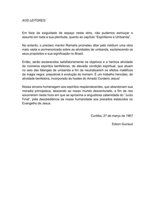 AOS LEITORES:


Em face da exiguidade de espaço nesta obra, não pudemos esmiuçar o
assunto em toda a sua plenitude, quanto ao capítulo “Espiritismo e Umbanda”.

No entanto, o preclaro mentor Ramatís prometeu ditar pelo médium uma obra
mais vasta e pormenorizada sobre as atividades de umbanda, esclarecendo os
seus propósitos e sua significação no Brasil.

Então, serão esclarecidos satisfatoriamente os objetivos e a heróica atividade
de inúmeros espíritos benfeitores, de elevada condição espiritual, que atuam
no seio das falanges de umbanda a fim de neutralizarem os efeitos maléficos
da magia negra, prejudicial à evolução do homem. É um trabalho hercúleo, de
atividade benfeitora, incorporado às hostes do Amado Cordeiro Jesus!

Nossa sincera homenagem aos espíritos resplandecentes, que abandonam sua
moradia principesca, descendo ao nosso mundo desventurado, a fim de nos
socorrerem nesta hora em que se aproxima a angustiosa calamidade do “Juízo
Final”, pela desobediência da nossa humanidade aos preceitos estatuídos no
Evangelho de Jesus.


                                                Curitiba, 27 de março de 1967

                                                               Edson Guiraud
 