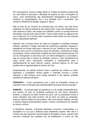 Em consequência, nenhum Código Moral ou Tratado do Espírito Imortal pode
ser mais eletivo à educação e libertação do espírita do que o Evangelho de
Jesus, cujos ensinamentos são absolutamente desapegados de quaisquer
mistérios ou complexidades. Daí a sua afinidade com o espiritismo, que
também é destituído de liturgias, dogmas e “tabus”.

Não se trata de um conjunto de preceitos para uso alheio, pois eles foram
caldeados na vivência pessoal do seu próprio autor. Jesus não estabeleceu um
culto ostensivo a Deus, nem pregou às multidões o poder e a outorga divina de
sacerdotes, mas foi muito claro ao dizer: “Quem quiser salvar-se, pegue de sua
cruz e siga-me!” Foi o convite direto e pessoal a cada homem em sua natureza
física e capacidade espiritual!

Ademais, deu um toque divino em todas as situações e condições humanas
infelizes, operando o milagre admirável de transformar angústias, fracassos e
desesperos em forças vitais para o caminho do céu. Descerrou aos olhos dos
homens uma nova era e transformou dores em bênçãos, vicissitudes em lições
renovadoras, choros, sofrimentos e aflições em bem-aventuranças eternas. Em
vez de menosprezar a vida física como um fardo indesejável ou aconselhar a
fuga do mundo para a mística da adoração, ensinou o valor sacratíssimo do
corpo carnal como instrumento necessário e imprescindível para o
aperfeiçoamento da alma! Nenhum suspiro, nenhuma lágrima ou dor será
perdida ante a magnanimidade do Senhor da Vida.

Evidentemente, há perfeita sintonia moral e espiritual em ambos os casos;
espiritismo e Evangelho! Ambos pedem a redenção humana e ambos
valorizam a vida humana como ensejo educativo e não apenas condição
expiatória ou apenas sofredora.

PERGUNTA: – Como percebermos que a ação do Evangelho através do
espiritismo não se impregna das particularidades da própria doutrina espírita?

RAMATÍS: – O principal papel do espiritismo é o de revelar antecipadamente,
aos homens de hoje, as condições superiores da vida futura. Apresenta,
portanto, o esquema da ação humana do porvir com os postulados morais a
serem admitidos hoje pelos homens. Há de influir em todas as atividades,
expondo roteiros sadios de vida superior; não como doutrina estática, de culto
e sistema religioso particularizado, porém, vivência incondicional nas relações
da vida em comum.

O espiritismo, portanto, é lâmpada destinada a iluminar a humanidade; e o
Evangelho é a Luz que o alimenta nesse desiderato superior. Mas não é o
homem que deve aguardar a aproximação do Evangelho; porém, buscá-lo pelo
exercício constante dos preceitos que ali estabelecem a norma da vida
 