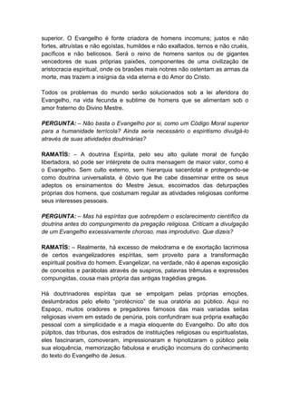 superior. O Evangelho é fonte criadora de homens incomuns; justos e não
fortes, altruístas e não egoístas, humildes e não exaltados, ternos e não cruéis,
pacíficos e não belicosos. Será o reino de homens santos ou de gigantes
vencedores de suas próprias paixões, componentes de uma civilização de
aristocracia espiritual, onde os brasões mais nobres não ostentam as armas da
morte, mas trazem a insígnia da vida eterna e do Amor do Cristo.

Todos os problemas do mundo serão solucionados sob a lei aferidora do
Evangelho, na vida fecunda e sublime de homens que se alimentam sob o
amor fraterno do Divino Mestre.

PERGUNTA: – Não basta o Evangelho por si, como um Código Moral superior
para a humanidade terrícola? Ainda seria necessário o espiritismo divulgá-lo
através de suas atividades doutrinárias?

RAMATÍS: – A doutrina Espírita, pelo seu alto quilate moral de função
libertadora, só pode ser intérprete de outra mensagem de maior valor, como é
o Evangelho. Sem culto externo, sem hierarquia sacerdotal e protegendo-se
como doutrina universalista, é óbvio que lhe cabe disseminar entre os seus
adeptos os ensinamentos do Mestre Jesus, escoimados das deturpações
próprias dos homens, que costumam regular as atividades religiosas conforme
seus interesses pessoais.

PERGUNTA: – Mas há espíritas que sobrepõem o esclarecimento científico da
doutrina antes do compungimento da pregação religiosa. Criticam a divulgação
de um Evangelho excessivamente choroso, mas improdutivo. Que dizeis?

RAMATÍS: – Realmente, há excesso de melodrama e de exortação lacrimosa
de certos evangelizadores espíritas, sem proveito para a transformação
espiritual positiva do homem. Evangelizar, na verdade, não é apenas exposição
de conceitos e parábolas através de suspiros, palavras trêmulas e expressões
compungidas, cousa mais própria das antigas tragédias gregas.

Há doutrinadores espíritas que se empolgam pelas próprias emoções,
deslumbrados pelo efeito “pirotécnico” de sua oratória ao público. Aqui no
Espaço, muitos oradores e pregadores famosos das mais variadas seitas
religiosas vivem em estado de penúria, pois confundiram sua própria exaltação
pessoal com a simplicidade e a magia eloquente do Evangelho. Do alto dos
púlpitos, das tribunas, dos estrados de instituições religiosas ou espiritualistas,
eles fascinaram, comoveram, impressionaram e hipnotizaram o público pela
sua eloquência, memorização fabulosa e erudição incomuns do conhecimento
do texto do Evangelho de Jesus.
 