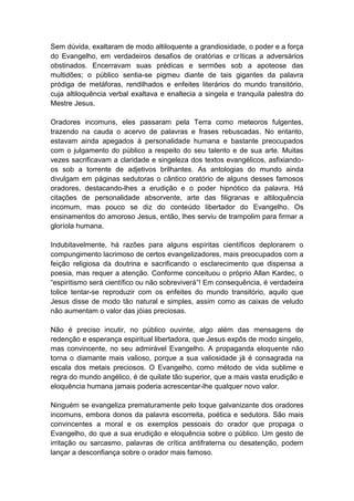Sem dúvida, exaltaram de modo altiloquente a grandiosidade, o poder e a força
do Evangelho, em verdadeiros desafios de oratórias e críticas a adversários
obstinados. Encerravam suas prédicas e sermões sob a apoteose das
multidões; o público sentia-se pigmeu diante de tais gigantes da palavra
pródiga de metáforas, rendilhados e enfeites literários do mundo transitório,
cuja altiloquência verbal exaltava e enaltecia a singela e tranquila palestra do
Mestre Jesus.

Oradores incomuns, eles passaram pela Terra como meteoros fulgentes,
trazendo na cauda o acervo de palavras e frases rebuscadas. No entanto,
estavam ainda apegados à personalidade humana e bastante preocupados
com o julgamento do público a respeito do seu talento e de sua arte. Muitas
vezes sacrificavam a claridade e singeleza dos textos evangélicos, asfixiando-
os sob a torrente de adjetivos brilhantes. As antologias do mundo ainda
divulgam em páginas sedutoras o cântico oratório de alguns desses famosos
oradores, destacando-lhes a erudição e o poder hipnótico da palavra. Há
citações de personalidade absorvente, arte das filigranas e altiloquência
incomum, mas pouco se diz do conteúdo libertador do Evangelho. Os
ensinamentos do amoroso Jesus, então, lhes serviu de trampolim para firmar a
gloríola humana.

Indubitavelmente, há razões para alguns espíritas científicos deplorarem o
compungimento lacrimoso de certos evangelizadores, mais preocupados com a
feição religiosa da doutrina e sacrificando o esclarecimento que dispensa a
poesia, mas requer a atenção. Conforme conceituou o próprio Allan Kardec, o
“espiritismo será científico ou não sobreviverá”! Em consequência, é verdadeira
tolice tentar-se reproduzir com os enfeites do mundo transitório, aquilo que
Jesus disse de modo tão natural e simples, assim como as caixas de veludo
não aumentam o valor das jóias preciosas.

Não é preciso incutir, no público ouvinte, algo além das mensagens de
redenção e esperança espiritual libertadora, que Jesus expôs de modo singelo,
mas convincente, no seu admirável Evangelho. A propaganda eloquente não
torna o diamante mais valioso, porque a sua valiosidade já é consagrada na
escala dos metais preciosos. O Evangelho, como método de vida sublime e
regra do mundo angélico, é de quilate tão superior, que a mais vasta erudição e
eloquência humana jamais poderia acrescentar-lhe qualquer novo valor.

Ninguém se evangeliza prematuramente pelo toque galvanizante dos oradores
incomuns, embora donos da palavra escorreita, poética e sedutora. São mais
convincentes a moral e os exemplos pessoais do orador que propaga o
Evangelho, do que a sua erudição e eloquência sobre o público. Um gesto de
irritação ou sarcasmo, palavras de crítica antifraterna ou desatenção, podem
lançar a desconfiança sobre o orador mais famoso.
 