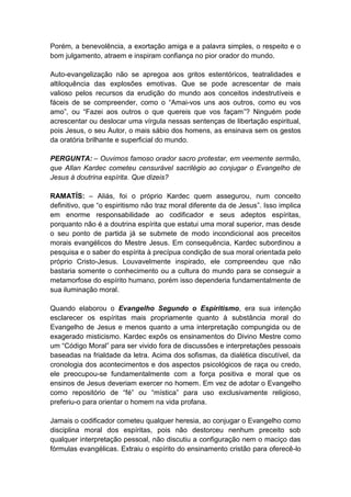 Porém, a benevolência, a exortação amiga e a palavra simples, o respeito e o
bom julgamento, atraem e inspiram confiança no pior orador do mundo.

Auto-evangelização não se apregoa aos gritos estentóricos, teatralidades e
altiloquência das explosões emotivas. Que se pode acrescentar de mais
valioso pelos recursos da erudição do mundo aos conceitos indestrutíveis e
fáceis de se compreender, como o “Amai-vos uns aos outros, como eu vos
amo”, ou “Fazei aos outros o que quereis que vos façam”? Ninguém pode
acrescentar ou deslocar uma vírgula nessas sentenças de libertação espiritual,
pois Jesus, o seu Autor, o mais sábio dos homens, as ensinava sem os gestos
da oratória brilhante e superficial do mundo.

PERGUNTA: – Ouvimos famoso orador sacro protestar, em veemente sermão,
que Allan Kardec cometeu censurável sacrilégio ao conjugar o Evangelho de
Jesus à doutrina espírita. Que dizeis?

RAMATÍS: – Aliás, foi o próprio Kardec quem assegurou, num conceito
definitivo, que “o espiritismo não traz moral diferente da de Jesus”. Isso implica
em enorme responsabilidade ao codificador e seus adeptos espíritas,
porquanto não é a doutrina espírita que estatui uma moral superior, mas desde
o seu ponto de partida já se submete de modo incondicional aos preceitos
morais evangélicos do Mestre Jesus. Em consequência, Kardec subordinou a
pesquisa e o saber do espírita à precípua condição de sua moral orientada pelo
próprio Cristo-Jesus. Louvavelmente inspirado, ele compreendeu que não
bastaria somente o conhecimento ou a cultura do mundo para se conseguir a
metamorfose do espírito humano, porém isso dependeria fundamentalmente de
sua iluminação moral.

Quando elaborou o Evangelho Segundo o Espiritismo, era sua intenção
esclarecer os espíritas mais propriamente quanto à substância moral do
Evangelho de Jesus e menos quanto a uma interpretação compungida ou de
exagerado misticismo. Kardec expôs os ensinamentos do Divino Mestre como
um “Código Moral” para ser vivido fora de discussões e interpretações pessoais
baseadas na frialdade da letra. Acima dos sofismas, da dialética discutível, da
cronologia dos acontecimentos e dos aspectos psicológicos de raça ou credo,
ele preocupou-se fundamentalmente com a força positiva e moral que os
ensinos de Jesus deveriam exercer no homem. Em vez de adotar o Evangelho
como repositório de “fé” ou “mística” para uso exclusivamente religioso,
preferiu-o para orientar o homem na vida profana.

Jamais o codificador cometeu qualquer heresia, ao conjugar o Evangelho como
disciplina moral dos espíritas, pois não destorceu nenhum preceito sob
qualquer interpretação pessoal, não discutiu a configuração nem o maciço das
fórmulas evangélicas. Extraiu o espírito do ensinamento cristão para oferecê-lo
 