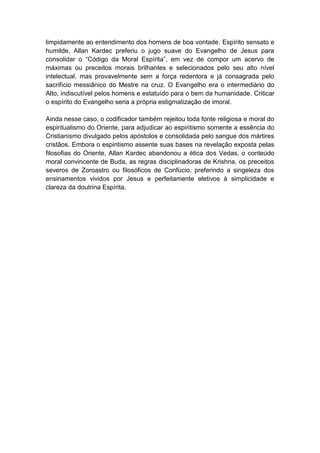 limpidamente ao entendimento dos homens de boa vontade. Espírito sensato e
humilde, Allan Kardec preferiu o jugo suave do Evangelho de Jesus para
consolidar o “Código da Moral Espírita”, em vez de compor um acervo de
máximas ou preceitos morais brilhantes e selecionados pelo seu alto nível
intelectual, mas provavelmente sem a força redentora e já consagrada pelo
sacrifício messiânico do Mestre na cruz. O Evangelho era o intermediário do
Alto, indiscutível pelos homens e estatuído para o bem da humanidade. Criticar
o espírito do Evangelho seria a própria estigmatização de imoral.

Ainda nesse caso, o codificador também rejeitou toda fonte religiosa e moral do
espiritualismo do Oriente, para adjudicar ao espiritismo somente a essência do
Cristianismo divulgado pelos apóstolos e consolidada pelo sangue dos mártires
cristãos. Embora o espiritismo assente suas bases na revelação exposta pelas
filosofias do Oriente, Allan Kardec abandonou a ética dos Vedas, o conteúdo
moral convincente de Buda, as regras disciplinadoras de Krishna, os preceitos
severos de Zoroastro ou filosóficos de Confúcio, preferindo a singeleza dos
ensinamentos vividos por Jesus e perfeitamente eletivos à simplicidade e
clareza da doutrina Espírita.
 