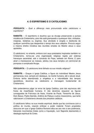 4. O ESPIRITISMO E O CATOLICISMO


PERGUNTA: – Qual a diferença mais pronunciada entre catolicismo e
espiritismo?

RAMATÍS: – O espiritismo é doutrina que se divulga preservando a pureza
iniciática do Cristianismo, pois não está grampeado a quaisquer ritos, símbolos,
insígnias, idolatrias ou dogmas. Sua atividade é singela e destituída de
qualquer cerimônia que desperdice o tempo dos seus adeptos. Procura seguir
a mesma diretriz iniciática das reuniões simples do Mestre Jesus e seus
apóstolos.

O catolicismo, no entanto, embora com seus postulados inspirados também no
Cristianismo, tornou-se uma organização religiosa regida por extensa
hierarquia sacerdotal, sob o comando do Papa, sediado em Roma. E para
atrair e impressionar as massas, adotou nos seus templos um cerimonial de
pomposa e complicada liturgia.

PERGUNTA: – O catolicismo teria falhado na sua missão religiosa?

RAMATÍS: – Graças à Igreja Católica, a figura do inolvidável Mestre Jesus
permaneceu viva, sempre em destaque, na mente humana, até o século atual.
Embora tenha abandonado a singeleza e a naturalidade dos tempos
apostólicos, devemos ao catolicismo a mensagem fundamental do
Cristianismo.

Não pretendemos julgar os erros da Igreja Católica, pois tais equívocos são
frutos da imperfeição humana. E não devemos esquecer as figuras
consagradas de Francisco de Assis, Vicente de Paula, Teresinha de Jesus,
Dom Bosco, Padre Damião, Antônio de Pádua e outros missionários, que tanto
valorizaram o Cristianismo através dos preceitos católicos.

O catolicismo falhou na sua missão espiritual, desde que fez conchavos com a
política do mundo, visando enfeixar o poder material. Foram propósitos
obscuros em que a Igreja Católica Romana aliou-se aos reis e aos poderosos,
liderando movimentos tristes como a Inquisição, num flagrante desmentido à
ideologia espiritual do Cristo.
 