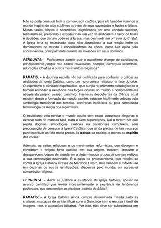 Não se pode censurar toda a comunidade católica, pois ela também iluminou o
mundo inspirando atos sublimes através de seus sacerdotes e frades crísticos.
Muitas vezes, bispos e sacerdotes, dignificados por uma conduta superior,
rebelaram-se, preferindo a excomunhão em vez de abdicarem a favor de bulas
e decisões, que dariam poderes à Igreja, mas desmentiriam o “reino do Cristo”.
A Igreja teria se esfacelado, caso não abrandasse a sua reação entre os
dominadores do mundo e conquistadores da época, numa luta épica pela
sobrevivência, principalmente durante as invasões em seus domínios.

PERGUNTA: – Poderíamos admitir que o espiritismo diverge do catolicismo,
principalmente porque não admite ritualismos, pompas, hierarquia sacerdotal,
adorações idólatras e outros movimentos religiosos?

RAMATÍS: – A doutrina espírita não foi codificada para contrariar e criticar as
atividades da Igreja Católica, como um novo censor religioso na face do orbe.
O espiritismo é atividade espiritualista, que surgiu no momento psicológico de o
homem entender a existência das forças ocultas do mundo e compreendê-las
através do próprio avanço científico. Inúmeras descobertas da Ciência atual
existem desde a formação do mundo; porém, estavam habilmente veladas pela
simbologia tradicional dos templos, confrarias iniciáticas ou pela complicada
terminologia da magia dos alquimistas.

O espiritismo veio revelar o mundo oculto sem essas complexas alegorias e
explicar tudo de maneira fácil, clara e sem superstições. Daí o motivo por que
rejeita dogmas, simbologias exóticas ou cerimoniais complexos, sem
preocupação de censurar a Igreja Católica, que ainda precisa de tais recursos
para incentivar os fiéis muito presos às coisas do espírito, e menos ao espírito
das coisas.

Ademais, as seitas religiosas e os movimentos reformistas, que divergem e
contrariam a própria fonte católica em sua origem, nascem, crescem e
desaparecem, depois de atenderem a determinados grupos de crentes eletivos
à sua composição doutrinária. É o caso do protestantismo, que rebelou-se
contra a Igreja Católica através de Martinho Lutero, mas também subdividiu-se
em dezenas de outras ramificações, dispersas pelo mundo, em agressiva
competição religiosa.

PERGUNTA: – Ainda se justifica a existência da Igreja Católica, apesar do
avanço científico que revela incessantemente a existência de fenômenos
poderosos, que desmentem as histórias infantis da Bíblia?

RAMATÍS: – A Igreja Católica ainda cumpre determinada missão junto às
criaturas incapazes de se identificar com a Divindade sem o recurso infantil de
imagens, ritos e adorações idólatras. Por isso, não deve ser subestimada em
 