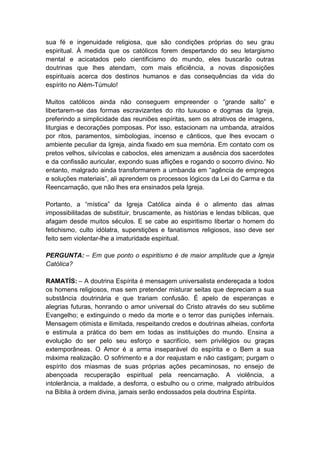sua fé e ingenuidade religiosa, que são condições próprias do seu grau
espiritual. À medida que os católicos forem despertando do seu letargismo
mental e acicatados pelo cientificismo do mundo, eles buscarão outras
doutrinas que lhes atendam, com mais eficiência, a novas disposições
espirituais acerca dos destinos humanos e das consequências da vida do
espírito no Além-Túmulo!

Muitos católicos ainda não conseguem empreender o “grande salto” e
libertarem-se das formas escravizantes do rito luxuoso e dogmas da Igreja,
preferindo a simplicidade das reuniões espíritas, sem os atrativos de imagens,
liturgias e decorações pomposas. Por isso, estacionam na umbanda, atraídos
por ritos, paramentos, simbologias, incenso e cânticos, que lhes evocam o
ambiente peculiar da Igreja, ainda fixado em sua memória. Em contato com os
pretos velhos, silvícolas e caboclos, eles amenizam a ausência dos sacerdotes
e da confissão auricular, expondo suas aflições e rogando o socorro divino. No
entanto, malgrado ainda transformarem a umbanda em “agência de empregos
e soluções materiais”, ali aprendem os processos lógicos da Lei do Carma e da
Reencarnação, que não lhes era ensinados pela Igreja.

Portanto, a “mística” da Igreja Católica ainda é o alimento das almas
impossibilitadas de substituir, bruscamente, as histórias e lendas bíblicas, que
afagam desde muitos séculos. E se cabe ao espiritismo libertar o homem do
fetichismo, culto idólatra, superstições e fanatismos religiosos, isso deve ser
feito sem violentar-lhe a imaturidade espiritual.

PERGUNTA: – Em que ponto o espiritismo é de maior amplitude que a Igreja
Católica?

RAMATÍS: – A doutrina Espírita é mensagem universalista endereçada a todos
os homens religiosos, mas sem pretender misturar seitas que depreciam a sua
substância doutrinária e que trariam confusão. É apelo de esperanças e
alegrias futuras, honrando o amor universal do Cristo através do seu sublime
Evangelho; e extinguindo o medo da morte e o terror das punições infernais.
Mensagem otimista e ilimitada, respeitando credos e doutrinas alheias, conforta
e estimula a prática do bem em todas as instituições do mundo. Ensina a
evolução do ser pelo seu esforço e sacrifício, sem privilégios ou graças
extemporâneas. O Amor é a arma inseparável do espírita e o Bem a sua
máxima realização. O sofrimento e a dor reajustam e não castigam; purgam o
espírito dos miasmas de suas próprias ações pecaminosas, no ensejo de
abençoada recuperação espiritual pela reencarnação. A violência, a
intolerância, a maldade, a desforra, o esbulho ou o crime, malgrado atribuídos
na Bíblia à ordem divina, jamais serão endossados pela doutrina Espírita.
 