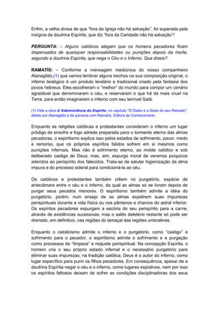 Enfim, a velha divisa de que “fora da Igreja não há salvação”, foi superada pela
insígnia da doutrina Espírita, que diz “fora da Caridade não há salvação”!

PERGUNTA: – Alguns católicos alegam que os homens pecadores ficam
dispensados de quaisquer responsabilidades ou punições depois da morte,
segundo a doutrina Espírita, que nega o Céu e o Inferno. Que dizeis?

RAMATÍS: – Conforme a mensagem mediúnica do nosso companheiro
Atanagildo,(1) que vamos lembrar alguns trechos na sua composição original, o
inferno teológico é um produto lendário e tradicional criado pela fantasia dos
povos hebreus. Eles escolheram o “melhor” do mundo para compor um cenário
agradável que denominaram o céu, e reservaram o que há de mais cruel na
Terra, para então imaginarem o inferno com seu temível Satã.

(1) Vide a obra A Sobrevivência do Espírito, no capítulo “O Diabo e a Sede do seu Reinado”,
ditado por Atanagildo e de parceria com Ramatís, Editora do Conhecimento.


Enquanto as religiões católicas e protestantes consideram o inferno um lugar
pródigo de enxofre e fogo adrede preparado para o tormento eterno das almas
pecadoras, o espiritismo explica isso pelos estados de sofrimento, pavor, medo
e remorso, que os próprios espíritos falidos sofrem em si mesmos como
punições infernais. Mas não é sofrimento eterno, ao molde católico e sob
deliberado castigo de Deus; mas, sim, expurgo moral de venenos psíquicos
aderidos ao perispírito dos falecidos. Trata-se de salutar higienização da alma
impura e do processo sideral para condicioná-la ao céu.

Os católicos e protestantes também crêem no purgatório, espécie de
antecâmara entre o céu e o inferno, da qual as almas só se livram depois de
purgar seus pecados menores. O espiritismo também admite a idéia do
purgatório, porém, num ensejo de as almas expelirem suas impurezas
perispirituais durante a vida física ou nos pântanos e charcos do astral inferior.
Os espíritos pecadores expurgam a escória do seu perispírito para a carne,
através de existências sucessivas; mas o saldo deletério restante só pode ser
drenado, em definitivo, nas regiões do lamaçal das regiões umbralinas.

Enquanto o catolicismo admite o inferno e o purgatório, como “castigo” e
sofrimento para o pecador, o espiritismo admite o sofrimento e a purgação
como processos de “limpeza” e reajuste perispiritual. Na concepção Espírita, o
homem cria o seu próprio estado infernal e o necessário purgatório para
eliminar suas impurezas; na tradição católica, Deus é o autor do inferno, como
lugar específico para punir os filhos pecadores. Em consequência, apesar de a
doutrina Espírita negar o céu e o inferno, como lugares expiativos, nem por isso
os espíritos faltosos deixam de sofrer as condições disciplinadoras dos seus
 