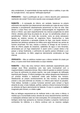 atos condenáveis. A superioridade da tese espírita sobre a católica, é que não
há “punição divina”, mas apenas “retificação espiritual”.

PERGUNTA: – Qual a justificação de que o inferno descrito pelo catolicismo
realmente não existe? Como teria nascido essa concepção infernal?

RAMATÍS: – A concepção do inferno, em verdade, baseia-se no próprio
sofrimento dos espíritos que desencarnam alucinados por culpa de seus crimes
aviltantes e procedimento absolutamente pecaminoso na face do orbe. Eles
deixam o corpo físico com o perispírito sobrecarregado de magnetismo tão
denso e inferior, que caem especificamente nos charcos purgatoriais do astral
inferior, atraídos pela força da própria lei, de que “os semelhantes atraem os
semelhantes”. Sofrem de modo tão cruciante, como se ainda estivessem
ligados ao sistema nervoso do organismo físico. Queima-lhes a “pele
perispiritual” produzindo a sensação ardente do fogo, cujo liquido viscoso e
aderente dos pântanos astralinos se infiltra como água fervente nas carnes do
homem encarnado. Por isso, nasceu e cresceu no âmago do ser humano a
idéia do inferno pejado de braseiros, caldeirões de água e cera ferventes,
alimentados por um fogo indestrutível. E assim como o prazer distrai e faz
passar o tempo facilmente, o sofrimento do espírito parece infindável; e por
isso, os pecadores, no Além, julgam-se eternamente condenados ao fogo
infernal.

PERGUNTA: – Mas os católicos insistem que o inferno também foi criado por
Deus, e é para onde foram desterrados os anjos rebeldes.

RAMATÍS: – Deus não criou nenhum inferno destinado especialmente para
castigar seus filhos pecadores, pois isso seria incompatível com a
magnanimidade e sabedoria divinas. Mas a idéia foi gerada no cérebro humano
por força do sofrimento do próprio espírito, nas suas romagens de retificação
espiritual pelo Espaço. O inferno teológico das velhas oleogravuras hebraicas é
um produto lendário e tradicional criado pela fantasia dos homens.
Obedecendo ao próprio condicionamento da vida humana, os sacerdotes
criaram o céu para estimular as virtudes; e o inferno para reduzir os pecados.
Toda beleza, bondade e pureza humanas serviram para compor a figura
atraente do anjo; e toda maldade, perfídia, sadismo e feiúra humanas formaram
os atributos da figura atemorizante de Satanás. O anjo é o produto do melhor
imaginado pelo homem, e o diabo o pior.

Mas os teólogos esqueceram-se de melhorar tanto o céu como o inferno, à
medida que a humanidade evoluiu através de novos descobrimentos científicos
e realizações artísticas cada vez mais avançadas. Em consequência, o paraíso
teológico ainda hoje apresenta as mesmas emoções e prazeres medíocres já
conhecidos há milênios; e o inferno continua com os mesmos castigos
 