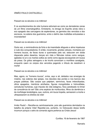 IRMÃO PAULO CASTALDELLI,


Passam-se os séculos e os milênios!

E os acontecimentos da vida humana esfumam-se como as derradeiras cenas
de um filme cinematográfico. Entretanto, no âmago do Espírito ainda vibra o
eco apagado das carruagens de esplendores, os gemidos dos vencidos e dos
escravos, na esteira dos guerreiros, entre o delírio das multidões entusiastas e
inconstantes!

Passam-se os séculos e os milênios!

Outra vez, a reminiscência da fúria e da insanidade afogueia a alma impetuosa
e rude dos conquistadores. E então, novamente, ginetes velozes, montados por
homens loucos, de faces duras e queimadas pelo sol, estouram em doida
disparada pelos desertos, lanças em riste e flâmulas rubras como sangue,
agitadas no ar e os mantos soltos ao vento como águias esvoaçando em busca
da presa. Os gritos selvagens e de triunfo sonorizam a mortífera cavalgada,
enquanto caem os corpos dos vencidos pagando o tributo de resistirem à
morte!

Passam-se os séculos e os milênios!

Mas, agora, os “homens loucos”, ei-los, aqui e ali, deitados nas enxergas da
miséria, nas soleiras das igrejas, nos desvãos das pontes e nos bancos das
praças públicas. São corpos que palpitam, semivivos, faces imbecilizadas,
olhos apagados, membros atrofiados, figuras mongolóides e hidrocéfalas,
caricaturas humanas, cujo impulso de vida estagnou, ficou paralisado no limiar
da consciência do ser! São uma espécie de moribundos, filhos da demência e
da morfologia teratológica, que, outrora, em louca tropelia, semearam a morte e
ultrapassaram os direitos da vida!

Passam-se os séculos e os milênios!

Irmão Paulo! – Recolhe-os carinhosamente, pois são guerreiros derrotados na
batalha da própria Vida! Rejubilai-vos, portanto, no holocausto dessa tarefa
incomum porque o cetro do comando agora pertence ao Cristo-Jesus!


                                               Curitiba, 16 de fevereiro de 1967

                                                                       Ramatís
 