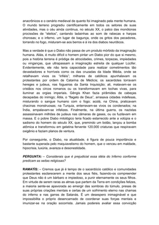 anacrônicos e o cenário medieval de quanto foi imaginado pela mente humana.
O mundo terreno progrediu cientificamente em todos os setores de suas
atividades, mas o céu ainda continua, no século XX, o palco das monótonas
procissões de “eleitos”, cantando ladainhas ao som de rabecas e harpas
chorosas; e o inferno, um lugar de bagunça, onde os gritos dos pecadores,
torrando no fogo, misturam-se aos berros e à ira dos diabos neuróticos.

Mas a verdade é que o Diabo não passa de um produto mórbido da imaginação
humana. Aliás, é muito difícil o homem pintar um Diabo pior do que si mesmo,
pois a história terrena é pródiga de atrocidades, crimes, torpezas, impiedades
ou vinganças, que ultrapassam a imaginação estreita de qualquer Lúcifer.
Evidentemente, ele não teria capacidade para realizar cometimentos tão
devastadores e horríveis como os das cruzadas da Idade Média, onde se
retalhavam vivos os “infiéis”; milhares de católicos apunhalavam os
protestantes por ordem de Catarina de Médicis; os sacerdotes torravam
hereges e judeus, nas fogueiras da Santa Inquisição; ali, matavam-se os
cristãos nos circos romanos ou os transformavam em tochas vivas, para
iluminar as orgias imperiais. Gêngis Khan fazia pirâmides de cabeças
decepadas do inimigo; Átila, o “flagelo de Deus”, arrasava cidades indefesas,
misturando o sangue humano com o fogo; acolá, na China, praticavam
chacinas monstruosas; na Turquia, enterravam-se vivos os condenados; na
Índia, empalavam-se infelizes. Finalmente, na última guerra, os nazistas
assassinavam milhões de judeus nas câmaras de gases, ou os fuzilavam em
massa. E o pobre Diabo mitológico teria ficado estarrecido ante a volúpia e o
sadismo do homem do século XX, que, premindo um botão, lançou a bomba
atômica e transformou em gelatina fervente 120.000 criaturas que respiravam
oxigênio e faziam planos de ventura.

Por conseguinte, o Diabo, na atualidade, é figura de pouca importância e
bastante superada pelo maquiavelismo do homem, que o venceu em maldade,
hipocrisia, luxúria, avareza e desonestidade.

PERGUNTA: – Considerais que é prejudicial essa idéia do Inferno conforme
predicam as seitas religiosas?

RAMATÍS: – Cremos que já é tempo de o sacerdócio católico e comunidades
protestantes esclarecerem a mente dos seus fiéis, fazendo-os compreender
que Deus não é um bárbaro e impiedoso, a punir eternamente os seus filhos.
Em virtude de serem raras as almas que partem da Terra em condições felizes,
a maioria sente-se apavorada ao emergir das sombras do túmulo, presas de
suas próprias criações mentais e certas de um sofrimento eterno nas chamas
do inferno e nas garras de Satanás. É um desespero inimaginável e que
impossibilita o próprio desencarnado de coordenar suas forças mentais e
imunizar-se na oração socorrista. Jamais podereis avaliar essa convicção
 