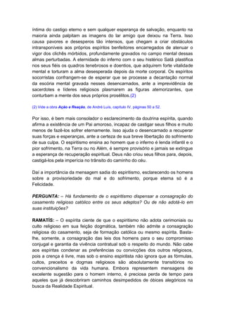 íntima do castigo eterno e sem qualquer esperança de salvação, enquanto na
maioria ainda palpitam as imagens do lar amigo que deixou na Terra. Isso
causa pavores e desesperos tão intensos, que chegam a criar obstáculos
intransponíveis aos próprios espíritos benfeitores encarregados de atenuar o
vigor dos clichês mórbidos, profundamente gravados no campo mental dessas
almas perturbadas. A eternidade do inferno com o seu histérico Satã plastifica
nos seus fiéis os quadros tenebrosos e doentios, que adquirem forte vitalidade
mental e torturam a alma desesperada depois da morte corporal. Os espíritos
socorristas confrangem-se de esperar que se processe a decantação normal
da escória mental gravada nesses desencarnados, ante a imprevidência de
sacerdotes e líderes religiosos plasmarem as figuras atemorizantes, que
conturbam a mente dos seus próprios prosélitos.(2)

(2) Vide a obra Ação e Reação, de André Luís, capítulo IV, páginas 50 a 52.


Por isso, é bem mais consolador o esclarecimento da doutrina espírita, quando
afirma a existência de um Pai amoroso, incapaz de castigar seus filhos e muito
menos de fazê-los sofrer eternamente. Isso ajuda o desencarnado a recuperar
suas forças e esperanças, ante a certeza de sua breve libertação do sofrimento
de sua culpa. O espiritismo ensina ao homem que o inferno é lenda infantil e o
pior sofrimento, na Terra ou no Além, é sempre provisório e jamais se extingue
a esperança de recuperação espiritual. Deus não criou seus filhos para, depois,
castigá-los pela imperícia no trânsito do caminho do céu.

Daí a importância da mensagem sadia do espiritismo, esclarecendo os homens
sobre a provisoriedade do mal e do sofrimento, porque eterna só é a
Felicidade.

PERGUNTA: – Há fundamento de o espiritismo dispensar a consagração do
casamento religioso católico entre os seus adeptos? Ou de não adotá-lo em
suas instituições?

RAMATÍS: – O espírita ciente de que o espiritismo não adota cerimoniais ou
culto religioso em sua feição dogmática, também não admite a consagração
religiosa do casamento, seja de formação católica ou mesmo espírita. Basta-
lhe, somente, a consagração das leis dos homens para o seu compromisso
conjugal e garantia da vivência contratual sob o respeito do mundo. Não cabe
aos espíritas condenar as preferências ou convicções dos outros religiosos,
pois a crença é livre, mas sob o ensino espiritista não ignora que as fórmulas,
cultos, preceitos e dogmas religiosos são absolutamente transitórios no
convencionalismo da vida humana. Embora representem mensagens de
excelente sugestão para o homem interno, é preciosa perda de tempo para
aqueles que já descobriram caminhos desimpedidos de óbices alegóricos na
busca da Realidade Espiritual.
 
