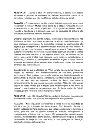 PERGUNTA: – Mesmo a título de aperfeiçoamento, o espírita não poderia
esclarecer o próximo da inutilidade do batismo, casamento, crisma e de
cerimônias religiosas, que não modificam a estrutura íntima da alma?

RAMATÍS: – Principalmente o espírita precisa distinguir com muito senso entre
“esclarecer” e “criticar”. Muitas vezes, como diz o adágio, “Enquanto crescem
ervas daninhas no seu jardim, o jardineiro critica o jardim do vizinho”. Aliás, o
respeito, a tolerância e a bondade para com os equívocos do próximo são
preceitos fundamentais da moral espiritista.

Embora o espiritismo não admita liturgias, cerimônias e cultos complexos, não
é lícito aos espíritas censurarem aqueles que os adotam como fundamento dos
seus postulados doutrinários. As instituições religiosas ou espiritualistas são
degraus que correspondem a determinado grau evolutivo de seus adeptos. À
medida que eles progridem para o entendimento superior, é óbvio que também
buscam novas fontes de devoção e aprendizado espiritual. Quando o católico
fatiga-se no culto exaustivo e dos dogmas misteriosos, ele também se faz
eletivo para outros credos mais racionais, como sejam o protestantismo, o
espiritismo, a umbanda ou o esoterismo. No entanto, a Igreja Católica continua
a cumprir a missão de aliciar sob suas asas protetoras os crentes que ainda se
afinam ao seu tipo doutrinário.

Considerando-se que a alfândega do “Além-túmulo” não costuma indagar da
religião do “falecido”, mas fundamentalmente de sua obra, parece-nos
secundário e infantil qualquer preocupação religiosa ou método de adoração ao
Senhor. Não é o rótulo de católico, protestante, espírita ou iniciado, que abre as
portas do céu para os espíritos partidos da Terra; isso depende
peremptoriamente de sua própria redenção espiritual. Aliás, diz velho adágio
popular do vosso mundo que a “raposa pode mudar de pele e não mudar de
manha”, o que implica em se considerar que não basta mudar de “rótulo”
religioso, porém, renovar o conteúdo espiritual interior.

PERGUNTA: – Mas não é louvável libertar o próximo de dogmas incongruentes
e cerimônias inúteis? Não é essa a função primacial do espiritismo?

RAMATÍS: – Não é louvável convencermos o irmão menor da inutilidade de
sua fé e devoção à imagem de Santo Antônio, São Sebastião, Senhor do
Bonfim ou Nossa Senhora das Graças, que cultua no seio da nave iluminada e
florida, pois em face do grande número de médiuns indisciplinados e
profundamente anímicos, que, por vezes, dão incorporações excessivamente
lúgubres, descontroladas e atemorizantes, é sempre angustioso para o católico
recém-saído da Igreja suportar, com êxito, a nova paisagem de “libertação
espiritual”, oferecida pelos espíritas.
 