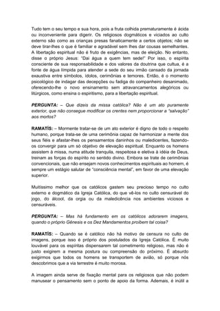 Tudo tem o seu tempo e sua hora, pois a fruta colhida prematuramente é ácida
ou inconveniente para digerir. Os religiosos dogmáticos e viciados ao culto
externo são como as crianças presas fanaticamente a certos objetos; não se
deve tirar-lhes o que é familiar e agradável sem lhes dar cousas semelhantes.
A libertação espiritual não é fruto de exigências, mas de eleição. No entanto,
disse o próprio Jesus: “Dai água a quem tem sede!” Por isso, o espírita
consciente de sua responsabilidade e dos valores da doutrina que cultua, é a
fonte de água límpida para atender a sede do seu irmão cansado da jornada
exaustiva entre símbolos, ídolos, cerimônias e temores. Então, é o momento
psicológico de indagar das decepções ou fadiga do companheiro desanimado,
oferecendo-lhe o novo ensinamento sem atravancamentos alegóricos ou
litúrgicos, como ensina o espiritismo, para a libertação espiritual.

PERGUNTA: – Que dizeis da missa católica? Não é um ato puramente
exterior, que não consegue modificar os crentes nem proporcionar a “salvação”
aos mortos?

RAMATÍS: – Mormente tratar-se de um ato exterior é digno de todo o respeito
humano, porque trata-se de uma cerimônia capaz de harmonizar a mente dos
seus fiéis e afastar-lhes os pensamentos daninhos ou maledicentes, fazendo-
os convergir para um só objetivo de elevação espiritual. Enquanto os homens
assistem à missa, numa atitude tranquila, respeitosa e eletiva à idéia de Deus,
treinam as forças do espírito no sentido divino. Embora se trate de cerimônias
convencionais, que não ensejam novos conhecimentos espirituais ao homem, é
sempre um estágio salutar de “consciência mental”, em favor de uma elevação
superior.

Muitíssimo melhor que os católicos gastem seu precioso tempo no culto
externo e dogmático da Igreja Católica, do que vê-los no culto censurável do
jogo, do álcool, da orgia ou da maledicência nos ambientes viciosos e
censuráveis.

PERGUNTA: – Mas há fundamento em os católicos adorarem imagens,
quando o próprio Gênesis e os Dez Mandamentos proíbem tal coisa?

RAMATÍS: – Quando se é católico não há motivo de censura no culto de
imagens, porque isso é próprio dos postulados da Igreja Católica. É muito
louvável para os espíritas dispensarem tal cometimento religioso, mas não é
justo exigirem a mesma postura ou compreensão do próximo. É absurdo
exigirmos que todos os homens se transportem de avião, só porque nós
descobrimos que a via terrestre é muito morosa.

A imagem ainda serve de fixação mental para os religiosos que não podem
manusear o pensamento sem o ponto de apoio da forma. Ademais, é inútil a
 