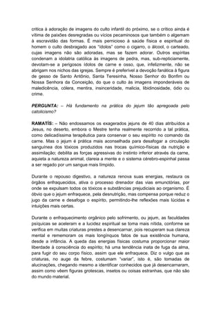 critica à adoração de imagens do culto infantil do próximo, se o crítico ainda é
vítima de paixões desregradas ou vícios pecaminosos que também o algemam
à escravidão das formas. É mais pernicioso à saúde física e espiritual do
homem o culto desbragado aos “ídolos” como o cigarro, o álcool, o carteado,
cujas imagens não são adoradas, mas se fazem adorar. Outros espíritas
condenam a idolatria católica às imagens de pedra, mas, sub-repticiamente,
devotam-se a perigosos ídolos de carne e osso, que, infelizmente, não se
abrigam nos nichos das igrejas. Sempre é preferível a devoção fanática à figura
de gesso de Santo Antônio, Santa Teresinha, Nosso Senhor do Bonfim ou
Nossa Senhora da Conceição, do que o culto às imagens imponderáveis de
maledicência, cólera, mentira, insinceridade, malicia, libidinosidade, ódio ou
crime.

PERGUNTA: – Há fundamento na prática do jejum tão apregoada pelo
catolicismo?

RAMATÍS: – Não endossamos os exagerados jejuns de 40 dias atribuídos a
Jesus, no deserto, embora o Mestre tenha realmente recorrido a tal prática,
como delicadíssima terapêutica para conservar o seu espírito no comando da
carne. Mas o jejum é prática mais aconselhada para desafogar a circulação
sanguínea dos tóxicos produzidos nas trocas químico-físicas da nutrição e
assimilação; debilita as forças agressivas do instinto inferior através da carne,
aquieta a natureza animal, clareia a mente e o sistema cérebro-espinhal passa
a ser regado por um sangue mais límpido.

Durante o repouso digestivo, a natureza renova suas energias, restaura os
órgãos enfraquecidos, ativa o processo drenador das vias emunctórias, por
onde se expulsam todos os tóxicos e substâncias prejudiciais ao organismo. É
óbvio que o jejum enfraquece, pela desnutrição, mas compensa porque reduz o
jugo da carne e desafoga o espírito, permitindo-lhe reflexões mais lúcidas e
intuições mais certas.

Durante o enfraquecimento orgânico pelo sofrimento, ou jejum, as faculdades
psíquicas se aceleram e a lucidez espiritual se toma mais nítida, conforme se
verifica em muitas criaturas prestes a desencarnar, pois recuperam sua clareza
mental e rememoram os mais longínquos fatos de sua existência humana,
desde a infância. A queda das energias físicas costuma proporcionar maior
liberdade à consciência do espírito; há uma tendência inata de fuga da alma,
para fugir do seu corpo físico, assim que ele enfraquece. Diz o vulgo que as
criaturas, no auge da febre, costumam “variar”, isto é, são tomadas de
alucinações, chegando mesmo a identificar conhecidos que já desencarnaram,
assim como vêem figuras grotescas, insetos ou coisas estranhas, que não são
do mundo material.
 