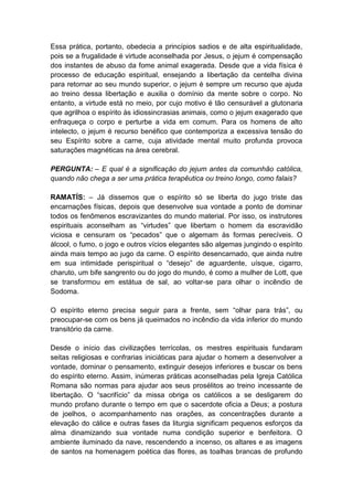 Essa prática, portanto, obedecia a princípios sadios e de alta espiritualidade,
pois se a frugalidade é virtude aconselhada por Jesus, o jejum é compensação
dos instantes de abuso da fome animal exagerada. Desde que a vida física é
processo de educação espiritual, ensejando a libertação da centelha divina
para retornar ao seu mundo superior, o jejum é sempre um recurso que ajuda
ao treino dessa libertação e auxilia o domínio da mente sobre o corpo. No
entanto, a virtude está no meio, por cujo motivo é tão censurável a glutonaria
que agrilhoa o espírito às idiossincrasias animais, como o jejum exagerado que
enfraqueça o corpo e perturbe a vida em comum. Para os homens de alto
intelecto, o jejum é recurso benéfico que contemporiza a excessiva tensão do
seu Espírito sobre a carne, cuja atividade mental muito profunda provoca
saturações magnéticas na área cerebral.

PERGUNTA: – E qual é a significação do jejum antes da comunhão católica,
quando não chega a ser uma prática terapêutica ou treino longo, como falais?

RAMATÍS: – Já dissemos que o espírito só se liberta do jugo triste das
encarnações físicas, depois que desenvolve sua vontade a ponto de dominar
todos os fenômenos escravizantes do mundo material. Por isso, os instrutores
espirituais aconselham as “virtudes” que libertam o homem da escravidão
viciosa e censuram os “pecados” que o algemam às formas perecíveis. O
álcool, o fumo, o jogo e outros vícios elegantes são algemas jungindo o espírito
ainda mais tempo ao jugo da carne. O espírito desencarnado, que ainda nutre
em sua intimidade perispiritual o “desejo” de aguardente, uísque, cigarro,
charuto, um bife sangrento ou do jogo do mundo, é como a mulher de Lott, que
se transformou em estátua de sal, ao voltar-se para olhar o incêndio de
Sodoma.

O espírito eterno precisa seguir para a frente, sem “olhar para trás”, ou
preocupar-se com os bens já queimados no incêndio da vida inferior do mundo
transitório da carne.

Desde o início das civilizações terrícolas, os mestres espirituais fundaram
seitas religiosas e confrarias iniciáticas para ajudar o homem a desenvolver a
vontade, dominar o pensamento, extinguir desejos inferiores e buscar os bens
do espírito eterno. Assim, inúmeras práticas aconselhadas pela Igreja Católica
Romana são normas para ajudar aos seus prosélitos ao treino incessante de
libertação. O “sacrifício” da missa obriga os católicos a se desligarem do
mundo profano durante o tempo em que o sacerdote oficia a Deus; a postura
de joelhos, o acompanhamento nas orações, as concentrações durante a
elevação do cálice e outras fases da liturgia significam pequenos esforços da
alma dinamizando sua vontade numa condição superior e benfeitora. O
ambiente iluminado da nave, rescendendo a incenso, os altares e as imagens
de santos na homenagem poética das flores, as toalhas brancas de profundo
 