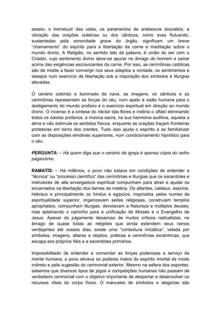 asseio, o tremeluzir das velas, os paramentos de arabescos dourados, a
vibração das orações coletivas ou dos cânticos, como aves flutuando,
sustentadas pela sonoridade grave do órgão, significam um breve
“chamamento” do espírito para a libertação da carne e meditação sobre o
mundo divino. A Religião, no sentido lato da palavra, é união do ser com o
Criador, cujo sentimento divino deve-se apurar no âmago do homem e pairar
acima das exigências escravizantes da carne. Por isso, as cerimônias católicas
são de molde a fazer convergir nos seus adeptos a vontade, os sentimentos e
desejos num exercício de libertação sob a inspiração dos símbolos e liturgias
elevadas.

O cenário colorido e iluminado da nave, as imagens, os cânticos e as
cerimônias representam as forças do céu, num apelo à visão humana para o
desligamento do mundo profano e o exercício espiritual em direção ao mundo
divino. O incenso é a síntese do néctar das flores e inebria o olfato eliminando
todos os odores profanos; a música sacra, na sua harmonia auditiva, aquieta a
alma e não estimula os sentidos físicos, enquanto as orações traçam fronteiras
protetoras em torno dos crentes. Tudo isso ajuda o espírito a se familiarizar
com as disposições emotivas superiores, num condicionamento hipnótico para
o céu.

PERGUNTA: – Há quem diga que o cenário da igreja é apenas cópia do velho
paganismo.

RAMATÍS: – Há milênios, o povo não estava em condições de entender a
“técnica” ou “processo científico” das cerimônias e liturgias que os sacerdotes e
instrutores de alta envergadura espiritual compunham para atrair e ajudar os
encarnados na libertação dos liames da matéria. Os atlantes, caldeus, assírios,
hebreus e principalmente os hindus e egípcios, inspirados pelos numes da
espiritualidade superior, organizavam seitas religiosas, construíam templos
apropriados, compunham liturgias, devotavam a Natureza e múltiplos deuses,
mas aplainando o caminho para a unificação de Moisés e o Evangelho de
Jesus. Apesar do julgamento desairoso de muitos críticos radicalistas, no
âmago de quase todas as religiões que ainda estendem seus ramos
verdejantes até vossos dias, existe uma “contextura iniciática”, velada por
símbolos, imagens, altares e objetos, práticas e cerimônias excêntricas, que
escapa aos próprios fiéis e a sacerdotes primários.

Impossibilitado de entender e comandar as forças poderosas a serviço da
mente humana, o povo ativava os poderes inatos do espírito imortal de modo
indireto e pela sugestão do cerimonial exterior. Mesmo na esfera dos esportes,
sabemos que diversos tipos de jogos e competições humanas não passam de
verdadeiro cerimonial com o objetivo importante de despertar e desenvolver os
recursos vitais do corpo físico. O manuseio de símbolos e alegorias são
 