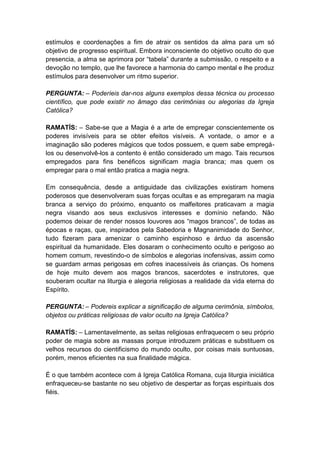 estímulos e coordenações a fim de atrair os sentidos da alma para um só
objetivo de progresso espiritual. Embora inconsciente do objetivo oculto do que
presencia, a alma se aprimora por “tabela” durante a submissão, o respeito e a
devoção no templo, que lhe favorece a harmonia do campo mental e lhe produz
estímulos para desenvolver um ritmo superior.

PERGUNTA: – Poderíeis dar-nos alguns exemplos dessa técnica ou processo
científico, que pode existir no âmago das cerimônias ou alegorias da Igreja
Católica?

RAMATÍS: – Sabe-se que a Magia é a arte de empregar conscientemente os
poderes invisíveis para se obter efeitos visíveis. A vontade, o amor e a
imaginação são poderes mágicos que todos possuem, e quem sabe empregá-
los ou desenvolvê-los a contento é então considerado um mago. Tais recursos
empregados para fins benéficos significam magia branca; mas quem os
empregar para o mal então pratica a magia negra.

Em consequência, desde a antiguidade das civilizações existiram homens
poderosos que desenvolveram suas forças ocultas e as empregaram na magia
branca a serviço do próximo, enquanto os malfeitores praticavam a magia
negra visando aos seus exclusivos interesses e domínio nefando. Não
podemos deixar de render nossos louvores aos “magos brancos”, de todas as
épocas e raças, que, inspirados pela Sabedoria e Magnanimidade do Senhor,
tudo fizeram para amenizar o caminho espinhoso e árduo da ascensão
espiritual da humanidade. Eles dosaram o conhecimento oculto e perigoso ao
homem comum, revestindo-o de símbolos e alegorias inofensivas, assim como
se guardam armas perigosas em cofres inacessíveis às crianças. Os homens
de hoje muito devem aos magos brancos, sacerdotes e instrutores, que
souberam ocultar na liturgia e alegoria religiosas a realidade da vida eterna do
Espírito.

PERGUNTA: – Podereis explicar a significação de alguma cerimônia, símbolos,
objetos ou práticas religiosas de valor oculto na Igreja Católica?

RAMATÍS: – Lamentavelmente, as seitas religiosas enfraquecem o seu próprio
poder de magia sobre as massas porque introduzem práticas e substituem os
velhos recursos do cientificismo do mundo oculto, por coisas mais suntuosas,
porém, menos eficientes na sua finalidade mágica.

É o que também acontece com á Igreja Católica Romana, cuja liturgia iniciática
enfraqueceu-se bastante no seu objetivo de despertar as forças espirituais dos
fiéis.
 