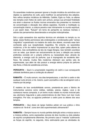 Os sacerdotes modernos parecem ignorar a função iniciática da cerimônia com
objetos ou apetrechos do culto, para modificar os pensamentos dos adeptos.
Nos velhos templos iniciáticos da Atlântida, Caldéia, Egito ou Índia, os altares
dos templos eram feitos de cedro sem pintura, porque sua principal finalidade
era atrair e absorver os fluidos nocivos emanados dos presentes no momento
da concentração e elevação dos cálices sagrados. Durante a meditação ou
concentração interior, a criatura penetra mais intimamente no mundo espiritual,
e por assim dizer, “flutuam” em torno do perispírito os resíduos mentais e
astrais dos pensamentos desordenados e emoções indisciplinadas.

Sob a ação saneadora dos espíritos técnicos em atividade no templo ou na
igreja, esses fluidos perniciosos são endereçados e condensados pelo “campo
magnético” superativado na madeira de cedro dos altares, arvoredo esse bem
conhecido pela sua receptividade magnética. No entanto, os sacerdotes
modernos, a fim de melhor impressionar os seus fiéis, optam pelos altares de
mármore, mas contraditórios às leis da magia litúrgica. Isso também acontece
com as velas, que devem ser exclusivamente de cera; a oblação aos santos
preferidos consiste em o próprio enfermo ou necessitado doar, através da
oferenda, a energia sutil do perfume, que é impregnado de excelente éter-
físico. No entanto, muitos fiéis modernos oferecem aos santos vela de
espermacete, que além de não possuir a energia etérica própria do perfume
das flores, é feita de substâncias animais.

PERGUNTA: – Qual é a propriedade magnética do cedro e sua consequente
utilidade benfeitora para a confecção de altares?

RAMATÍS: – É muito comum, nos dias tempestuosos, o raio ferir o cedro e não
qualquer outra árvore; e há, mesmo, quem aconselhe a não se abrigarem sob a
mesma por tal perigo.

É madeira de boa condutibilidade sonora, prestando-se para o fabrico de
instrumentos sonoros como violões, radiolas, pianos, órgãos. Leve e de
contextura menos compacta, é um lenho muito notado no mundo invisível pelo
seu atomismo fulgurante e pela predominância do éter físico num teor muito
energético. Por isso, os egípcios preferiam o cedro para os altares dos seus
templos.

PERGUNTA: – Que dizeis da Igreja Católica adotar em sua prática o ritmo
moderno do “iê-iê-iê”, como tem sido experimentado ultimamente?

RAMATÍS: – Sempre houve no mundo perfeita distinção entre a música sacra e
a música profana, como expressões sonoras de dois mundos ou dois estados
de espírito completamente diferentes. No primeiro caso é “melodia” sublimando
as forças do espírito; no segundo, ritmo estimulante para as atividades do
 