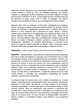 corpo. Sem dúvida, destacam-se as composições sinfônicas na sua expressão
musical superior e acima do ritmo das melodias populares. No entanto,
malgrado as adaptações de letras adequadas ao ambiente religioso, a música
profana como o tradicional “iê-iê-iê”, jamais poderá atender à finalidade elevada
da cerimônia na igreja, assim como o “tantã” do selvagem não poderia
substituir os movimentos da sinfonia, que é prolongamento sonoro da alma.

Ademais, todo ritmo ou produção musical ficam impregnados de emoções,
sonhos, intenções ou objetivos dos seus próprios autores; há, portanto, imenso
abismo de harmonia e significação espiritual entre a melodia feita para o
espírito e o ritmo composto para o dinamismo do corpo. Jamais o “iê-iê-iê”
poderia sequer aproximar-se da religiosidade das músicas de Bach, como “A
Paixão Segundo São Mateus”, “Paixão Segundo São João”, “Missa em Si
Menor”, dos seus oratórios, oferendas, e principalmente “Tocata e Fuga em Ré
Menor”; ou mesmo “O Messias”, oratórios, prelúdios e fugas de Haendel; as
encantadoras “Ave-Maria” de Schubert, Bach-Gounod, e inúmeras outras
peças de conteúdo musical sublimado de Mozart, Haydn, Schumann, Verdi,
Gounod e Beethoven, principalmente suas missas e a magnífica “Coral”.

PERGUNTA: – Então a Igreja Católica não deveria permitir tais diatribes?

RAMATÍS: – Evidentemente, o Clero Romano empreende tentativas elogiosas
para atrair os fiéis aos templos ou comungar mais intimamente com os surtos
do progresso moderno. Mas é imprudência admitir nos templos o “iê-iê-iê”, que
grassa entre a juventude. No ambiente da vida profana é natural que os jovens
precisem de música e ritmos em sintonia com suas necessidades vitais do
corpo moço, tal como os esportes são recursos terapêuticos para o equilíbrio
orgânico. Assim como atualmente predomina o pitoresco ritmo do “iê-iê-iê”,
noutras épocas a juventude adotou o “charleston”, o “maxixe”, o “chorinho”, o
“swing” e outros ritmos já abandonados. A Igreja não deveria trocar por essa
música profana a mensagem dos consagrados compositores de “música
sagrada”, que permanece indestrutível.

A principal função da música sacra, como símbolo interpretativo da “música
celeste”, é desmaterializar a personalidade inferior, para eclodirem sentimentos
definitivos do anjo criador. No seio de um templo religioso ou de qualquer
instituição espiritualista, a música deve apurar a emotividade e adoçar a razão
humana, fazendo vibrar os sentimentos mais pacíficos e generosos dos
ouvintes. Se a música profana transmite o sentimento ou emotividade do seu
autor, as músicas sacras trazem em suas harmonias a mensagem sonora dos
anjos. É um cântico divino, em que o homem se despersonaliza buscando a
Poesia, a Beleza e a Inspiração de Deus, como alimento à sua consciência
espiritual.
 