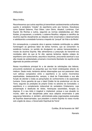 PRÓLOGO


Meus Irmãos,

Reconhecemos que outros espíritos já transmitiram esclarecimentos suficientes
quanto à verdadeira “missão” do espiritismo junto aos homens. Estudiosos
como Gabriel Delanne, Paul Gibier, Léon Denis, Aksakof, Lombroso, Carl
Duprel, De Rochas e outros, seguindo as normas estabelecidas por Allan
Kardec, já expuseram, a contento, o sistema filosófico, religioso e científico da
doutrina espírita disciplinando as relações entre encarnados e desencarnados
e satisfazendo a ansiedade humana a respeito do “porquê” da Vida e da Morte!

Em consequência, a presente obra é apenas modesta contribuição ou pálida
homenagem ao generoso labor de tantos homens, que se consomem na
existência humana, no sentido de divulgarem os valores transcendentais e
morais da doutrina Espírita. Não alimentamos a presunção de transmitir-vos
novidades além do que já foi dito; apenas tentamos rápidos cotejos do
espiritismo com outros temas, assuntos e doutrinas, procurando acentuar a sua
alta missão de solidariedade universal e movimento libertador do espírito ainda
algemado às paixões animais!

Nossa incumbência principal foi a de atender às solicitações dos leitores,
procurando esclarecer as perguntas que nos foram endereçadas através do
médium. Deste modo, tentamos alinhar observações que nos pareceram úteis
num esforço comparativo entre o espiritismo e os outros movimentos
espiritualistas, destacando-lhe, sempre, o ideal de Fraternidade e sua alta
função de atender a todas as perquirições do conhecimento e da capacidade
humana. Como garantia de que o Ideal Cristão há de predominar um dia na
Terra, segundo as predições do próprio Cristo no advento do Consolador, o
espiritismo é o complemento indiscutível do verdadeiro Cristianismo, cuja
proclamação é destituída de ídolos, hierarquias sacerdotais, liturgias ou
dogmas. E o seu êxito é inegável e implacável, porque a sua atuação no
mundo, além de ser disciplinada pelos seus adeptos encarnados e pela
segurança federativa, é, também, administrada pelas organizações avançadas
de Espíritos desencarnados, que presidem o evento Espírita no vosso mundo
sob a égide de Jesus, o Governador Espiritual da Terra!


                                               Curitiba, 26 de fevereiro de 1967

                                                                        Ramatís
 