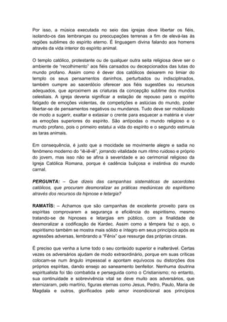 Por isso, a música executada no seio das igrejas deve libertar os fiéis,
isolando-os das lembranças ou preocupações terrenas a fim de elevá-las às
regiões sublimes do espírito eterno. É linguagem divina falando aos homens
através da vida interior do espírito animal.

O templo católico, protestante ou de qualquer outra seita religiosa deve ser o
ambiente de “recolhimento” aos fiéis cansados ou decepcionados das lutas do
mundo profano. Assim como é dever dos católicos deixarem no limiar do
templo os seus pensamentos daninhos, perturbados ou indisciplinados,
também cumpre ao sacerdócio oferecer aos fiéis sugestões ou recursos
adequados, que aproximem as criaturas da concepção sublime dos mundos
celestiais. A igreja deveria significar a estação de repouso para o espírito
fatigado de emoções violentas, de competições e astúcias do mundo, poder
libertar-se de pensamentos negativos ou mundanos. Tudo deve ser mobilizado
de modo a sugerir, exaltar e extasiar o crente para esquecer a matéria e viver
as emoções superiores do espírito. São antípodas o mundo religioso e o
mundo profano, pois o primeiro estatui a vida do espírito e o segundo estimula
as taras animais.

Em consequência, é justo que a mocidade se movimente alegre e sadia no
fenômeno moderno do “iê-iê-iê”, jorrando vitalidade num ritmo ruidoso e próprio
do jovem, mas isso não se afina à severidade e ao cerimonial religioso da
Igreja Católica Romana, porque é cadência buliçosa e instintiva do mundo
carnal.

PERGUNTA: – Que dizeis das campanhas sistemáticas de sacerdotes
católicos, que procuram desmoralizar as práticas mediúnicas do espiritismo
através dos recursos da hipnose e letargia?

RAMATÍS: – Achamos que são campanhas de excelente proveito para os
espíritas comprovarem a segurança e eficiência do espiritismo, mesmo
tratando-se de hipnoses e letargias em público, com a finalidade de
desmoralizar a codificação de Kardec. Assim como a têmpera faz o aço, o
espiritismo também se mostra mais sólido e íntegro em seus princípios após as
agressões adversas, lembrando a “Fênix” que ressurge das próprias cinzas.

É preciso que venha a lume todo o seu conteúdo superior e inalterável. Certas
vezes os adversários ajudam de modo extraordinário, porque em suas críticas
colocam-se num ângulo impessoal e apontam equívocos ou distorções dos
próprios espíritas, dando ensejo ao saneamento benfeitor. Nenhuma doutrina
espiritualista foi tão combatida e perseguida como o Cristianismo; no entanto,
sua continuidade e sobrevivência vital se deve muito aos adversários, que
eternizaram, pelo martírio, figuras eternas como Jesus, Pedro, Paulo, Maria de
Magdala e outros, glorificados pelo amor incondicional aos princípios
 