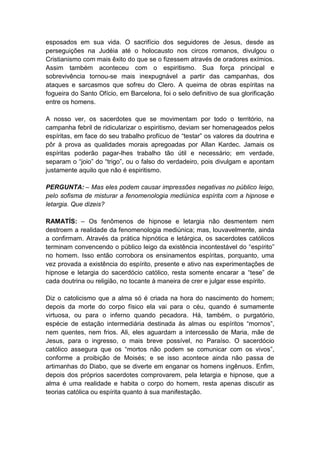 esposados em sua vida. O sacrifício dos seguidores de Jesus, desde as
perseguições na Judéia até o holocausto nos circos romanos, divulgou o
Cristianismo com mais êxito do que se o fizessem através de oradores exímios.
Assim também aconteceu com o espiritismo. Sua força principal e
sobrevivência tornou-se mais inexpugnável a partir das campanhas, dos
ataques e sarcasmos que sofreu do Clero. A queima de obras espíritas na
fogueira do Santo Ofício, em Barcelona, foi o selo definitivo de sua glorificação
entre os homens.

A nosso ver, os sacerdotes que se movimentam por todo o território, na
campanha febril de ridicularizar o espiritismo, deviam ser homenageados pelos
espíritas, em face do seu trabalho profícuo de “testar” os valores da doutrina e
pôr à prova as qualidades morais apregoadas por Allan Kardec. Jamais os
espíritas poderão pagar-lhes trabalho tão útil e necessário; em verdade,
separam o “joio” do “trigo”, ou o falso do verdadeiro, pois divulgam e apontam
justamente aquilo que não é espiritismo.

PERGUNTA: – Mas eles podem causar impressões negativas no público leigo,
pelo sofisma de misturar a fenomenologia mediúnica espírita com a hipnose e
letargia. Que dizeis?

RAMATÍS: – Os fenômenos de hipnose e letargia não desmentem nem
destroem a realidade da fenomenologia mediúnica; mas, louvavelmente, ainda
a confirmam. Através da prática hipnótica e letárgica, os sacerdotes católicos
terminam convencendo o público leigo da existência incontestável do “espírito”
no homem. Isso então corrobora os ensinamentos espíritas, porquanto, uma
vez provada a existência do espírito, presente e ativo nas experimentações de
hipnose e letargia do sacerdócio católico, resta somente encarar a “tese” de
cada doutrina ou religião, no tocante à maneira de crer e julgar esse espírito.

Diz o catolicismo que a alma só é criada na hora do nascimento do homem;
depois da morte do corpo físico ela vai para o céu, quando é sumamente
virtuosa, ou para o inferno quando pecadora. Há, também, o purgatório,
espécie de estação intermediária destinada às almas ou espíritos “mornos”,
nem quentes, nem frios. Ali, eles aguardam a intercessão de Maria, mãe de
Jesus, para o ingresso, o mais breve possível, no Paraíso. O sacerdócio
católico assegura que os “mortos não podem se comunicar com os vivos”,
conforme a proibição de Moisés; e se isso acontece ainda não passa de
artimanhas do Diabo, que se diverte em enganar os homens ingênuos. Enfim,
depois dos próprios sacerdotes comprovarem, pela letargia e hipnose, que a
alma é uma realidade e habita o corpo do homem, resta apenas discutir as
teorias católica ou espírita quanto à sua manifestação.
 