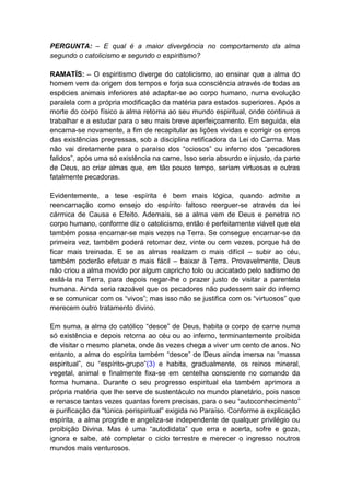 PERGUNTA: – E qual é a maior divergência no comportamento da alma
segundo o catolicismo e segundo o espiritismo?

RAMATÍS: – O espiritismo diverge do catolicismo, ao ensinar que a alma do
homem vem da origem dos tempos e forja sua consciência através de todas as
espécies animais inferiores até adaptar-se ao corpo humano, numa evolução
paralela com a própria modificação da matéria para estados superiores. Após a
morte do corpo físico a alma retorna ao seu mundo espiritual, onde continua a
trabalhar e a estudar para o seu mais breve aperfeiçoamento. Em seguida, ela
encarna-se novamente, a fim de recapitular as lições vividas e corrigir os erros
das existências pregressas, sob a disciplina retificadora da Lei do Carma. Mas
não vai diretamente para o paraíso dos “ociosos” ou inferno dos “pecadores
falidos”, após uma só existência na carne. Isso seria absurdo e injusto, da parte
de Deus, ao criar almas que, em tão pouco tempo, seriam virtuosas e outras
fatalmente pecadoras.

Evidentemente, a tese espírita é bem mais lógica, quando admite a
reencarnação como ensejo do espírito faltoso reerguer-se através da lei
cármica de Causa e Efeito. Ademais, se a alma vem de Deus e penetra no
corpo humano, conforme diz o catolicismo, então é perfeitamente viável que ela
também possa encarnar-se mais vezes na Terra. Se consegue encarnar-se da
primeira vez, também poderá retornar dez, vinte ou cem vezes, porque há de
ficar mais treinada. E se as almas realizam o mais difícil – subir ao céu,
também poderão efetuar o mais fácil – baixar à Terra. Provavelmente, Deus
não criou a alma movido por algum capricho tolo ou acicatado pelo sadismo de
exilá-la na Terra, para depois negar-lhe o prazer justo de visitar a parentela
humana. Ainda seria razoável que os pecadores não pudessem sair do inferno
e se comunicar com os “vivos”; mas isso não se justifica com os “virtuosos” que
merecem outro tratamento divino.

Em suma, a alma do católico “desce” de Deus, habita o corpo de carne numa
só existência e depois retorna ao céu ou ao inferno, terminantemente proibida
de visitar o mesmo planeta, onde às vezes chega a viver um cento de anos. No
entanto, a alma do espírita também “desce” de Deus ainda imersa na “massa
espiritual”, ou “espírito-grupo”(3) e habita, gradualmente, os reinos mineral,
vegetal, animal e finalmente fixa-se em centelha consciente no comando da
forma humana. Durante o seu progresso espiritual ela também aprimora a
própria matéria que lhe serve de sustentáculo no mundo planetário, pois nasce
e renasce tantas vezes quantas forem precisas, para o seu “autoconhecimento”
e purificação da “túnica perispiritual” exigida no Paraíso. Conforme a explicação
espírita, a alma progride e angeliza-se independente de qualquer privilégio ou
proibição Divina. Mas é uma “autodidata” que erra e acerta, sofre e goza,
ignora e sabe, até completar o ciclo terrestre e merecer o ingresso noutros
mundos mais venturosos.
 