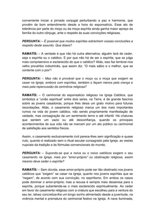 conveniente iniciar a jornada conjugal perturbando a paz e harmonia, que
provêm de bom entendimento desde a hora do esponsalício. Esse ato de
tolerância por parte do moço ou da moça espírita ainda ganha maior apreço da
família do outro cônjuge, ante o respeito às suas convicções religiosas.

PERGUNTA: – É possível que muitos espíritas estranhem vossas conclusões a
respeito deste assunto. Que dizeis?

RAMATÍS: – A verdade é que não há outra alternativa; alguém terá de ceder,
seja o espírita ou o católico. E por que não há de ser o espírita, que se julga
mais compreensivo e esclarecido do que o católico? Aliás, isso faz lembrar-nos
velho provérbio indochinês, que assim diz: “O mais sábio e o melhor, que se
contente com o pior”!

PERGUNTA: – Mas não é provável que o moço ou a moça que exigem se
casar na Igreja, embora com espíritas, também o façam menos pela crença e
mais pela repercussão da cerimônia religiosa?

RAMATÍS: – O cerimonial do esponsalício religioso na Igreja Católica, que
simboliza a “união espiritual” entre dois seres, na Terra, é de grande fascínio
sobre as jovens casadoiras, porque lhes deixa um grato motivo para futuras
recordações. Aliás, o casamento religioso marca um dos mais importantes
rumos na vida do jovem católico, não sendo propriamente manifestação de
vaidade, mas consagração de um sentimento terno e até infantil. Há criaturas
que sentem um vazio ou até desconfiança, quando os principais
acontecimentos de sua vida não se marcam por um ato público ou cerimonial
de satisfação aos sentidos físicos.

Assim, o casamento exclusivamente civil parece-lhes sem significação e quase
nulo, quando é realizado sem o ritual secular consagrado pela Igreja, as vestes
nupciais da tradição e às fórmulas convencionais do mundo.

PERGUNTA: – Supondo-se que a noiva ou o noivo católicos exigem o seu
casamento na Igreja, mais por “amor-próprio” ou obstinação religiosa, assim
mesmo deve ceder o espírita?

RAMATÍS: – Sem dúvida, esse amor-próprio pode ser tão obstinado nos jovens
católicos que “exigem” se casar na Igreja, quanto nos jovens espíritas que se
“negam”, de acordo com sua convicção, no espiritismo. Em ambos os casos
pode dominar o amor-próprio; mas a recusa é sempre mais desairosa para o
espírita, porque subentende-se o mais esclarecido espiritualmente. Ao ceder
em favor do casamento religioso com a criatura que escolheu para a ventura do
seu lar, talvez concretiza-lhe um longo sonho alimentado desde a juventude, na
vivência mental e prematura do cerimonial festivo na Igreja. A nave iluminada,
 