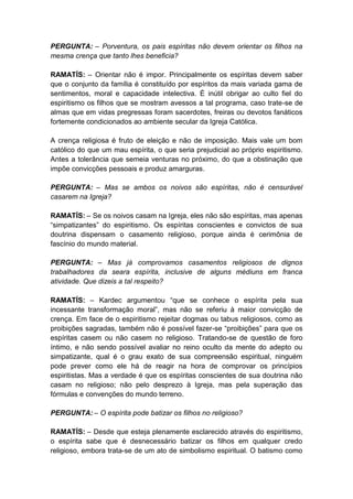 PERGUNTA: – Porventura, os pais espíritas não devem orientar os filhos na
mesma crença que tanto lhes beneficia?

RAMATÍS: – Orientar não é impor. Principalmente os espíritas devem saber
que o conjunto da família é constituído por espíritos da mais variada gama de
sentimentos, moral e capacidade intelectiva. É inútil obrigar ao culto fiel do
espiritismo os filhos que se mostram avessos a tal programa, caso trate-se de
almas que em vidas pregressas foram sacerdotes, freiras ou devotos fanáticos
fortemente condicionados ao ambiente secular da Igreja Católica.

A crença religiosa é fruto de eleição e não de imposição. Mais vale um bom
católico do que um mau espírita, o que seria prejudicial ao próprio espiritismo.
Antes a tolerância que semeia venturas no próximo, do que a obstinação que
impõe convicções pessoais e produz amarguras.

PERGUNTA: – Mas se ambos os noivos são espíritas, não é censurável
casarem na Igreja?

RAMATÍS: – Se os noivos casam na Igreja, eles não são espíritas, mas apenas
“simpatizantes” do espiritismo. Os espíritas conscientes e convictos de sua
doutrina dispensam o casamento religioso, porque ainda é cerimônia de
fascínio do mundo material.

PERGUNTA: – Mas já comprovamos casamentos religiosos de dignos
trabalhadores da seara espírita, inclusive de alguns médiuns em franca
atividade. Que dizeis a tal respeito?

RAMATÍS: – Kardec argumentou “que se conhece o espírita pela sua
incessante transformação moral”, mas não se referiu à maior convicção de
crença. Em face de o espiritismo rejeitar dogmas ou tabus religiosos, como as
proibições sagradas, também não é possível fazer-se “proibições” para que os
espíritas casem ou não casem no religioso. Tratando-se de questão de foro
íntimo, e não sendo possível avaliar no reino oculto da mente do adepto ou
simpatizante, qual é o grau exato de sua compreensão espiritual, ninguém
pode prever como ele há de reagir na hora de comprovar os princípios
espiritistas. Mas a verdade é que os espíritas conscientes de sua doutrina não
casam no religioso; não pelo desprezo à Igreja, mas pela superação das
fórmulas e convenções do mundo terreno.

PERGUNTA: – O espírita pode batizar os filhos no religioso?

RAMATÍS: – Desde que esteja plenamente esclarecido através do espiritismo,
o espírita sabe que é desnecessário batizar os filhos em qualquer credo
religioso, embora trata-se de um ato de simbolismo espiritual. O batismo como
 