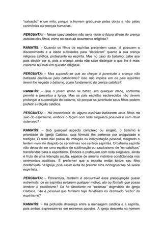 “salvação” é um mito, porque o homem gradua-se pelas obras e não pelas
cerimônias ou crenças humanas.

PERGUNTA: – Nesse caso também não seria violar o futuro direito de crença
católica dos filhos, como no caso do casamento religioso?

RAMATÍS: – Quando os filhos de espíritas pretendem casar, já possuem o
discernimento e a idade suficientes para “decidirem” quanto à sua crença
religiosa católica, protestante ou espírita. Mas no caso do batismo, cabe aos
pais decidir por si, pois a criança ainda não sabe distinguir o que lhe é mais
coerente ou inútil em questão religiosa.

PERGUNTA: – Mas supondo-se que ao chegar à juventude a criança não
batizada decide-se pelo catolicismo? Isso não implica em os pais espíritas
terem lhe negado o batismo, como fundamento da crença católica?

RAMATÍS: – Que o jovem então se batize, em qualquer idade, conforme
permite e preceitua a Igreja. Mas os pais espíritas esclarecidos não devem
prolongar a superstição do batismo, só porque na juventude seus filhos podem
preferir a religião católica.

PERGUNTA: – Há incoerência de alguns espíritas batizarem seus filhos no
seio do espiritismo, embora o façam com toda singeleza possível e sem ritual
ostensivo?

RAMATÍS: – Sob qualquer aspecto complexo ou singelo, o batismo é
prioridade da Igreja Católica, cuja fórmula lhe pertence por antiguidade e
tradição. O resto não passa de imitação ou interpretação pessoal, malgrado o
tentem num ato despido de cerimônias nos centros espíritas. O batismo espírita
não deixa de ser uma espécie de sublimação ou saudosismo de “ex-católicos”
transferidos para o espiritismo. Embora o pratiquem com toda singeleza, ainda
é fruto de uma intenção oculta, espécie de amarra instintiva condicionada nos
cerimoniais católicos. É preferível que o espírita então batize seu filho
diretamente na Igreja, pois assim evita de praticar atos incongruentes na seara
espiritista.

PERGUNTA: – Porventura, também é censurável essa preocupação quase
extremista, de os espíritas evitarem qualquer motivo, ato ou fórmula que possa
lembrar o catolicismo? Se há fanatismo no “excesso” dogmático da Igreja
Católica, não é possível que também haja fanatismo no obstinado “vazio” do
espiritismo?

RAMATÍS: – Há profunda diferença entre a mensagem católica e a espírita,
pois ambas expressam-se em extremos opostos. A igreja desperta no homem
 