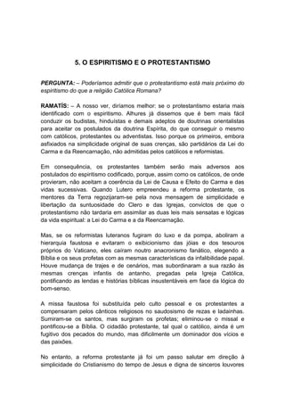 5. O ESPIRITISMO E O PROTESTANTISMO


PERGUNTA: – Poderíamos admitir que o protestantismo está mais próximo do
espiritismo do que a religião Católica Romana?

RAMATÍS: – A nosso ver, diríamos melhor: se o protestantismo estaria mais
identificado com o espiritismo. Alhures já dissemos que é bem mais fácil
conduzir os budistas, hinduístas e demais adeptos de doutrinas orientalistas
para aceitar os postulados da doutrina Espírita, do que conseguir o mesmo
com católicos, protestantes ou adventistas. Isso porque os primeiros, embora
asfixiados na simplicidade original de suas crenças, são partidários da Lei do
Carma e da Reencarnação, não admitidas pelos católicos e reformistas.

Em consequência, os protestantes também serão mais adversos aos
postulados do espiritismo codificado, porque, assim como os católicos, de onde
provieram, não aceitam a coerência da Lei de Causa e Efeito do Carma e das
vidas sucessivas. Quando Lutero empreendeu a reforma protestante, os
mentores da Terra regozijaram-se pela nova mensagem de simplicidade e
libertação da suntuosidade do Clero e das Igrejas, convictos de que o
protestantismo não tardaria em assimilar as duas leis mais sensatas e lógicas
da vida espiritual: a Lei do Carma e a da Reencarnação.

Mas, se os reformistas luteranos fugiram do luxo e da pompa, aboliram a
hierarquia faustosa e evitaram o exibicionismo das jóias e dos tesouros
próprios do Vaticano, eles caíram noutro anacronismo fanático, elegendo a
Bíblia e os seus profetas com as mesmas características da infalibilidade papal.
Houve mudança de trajes e de cenários, mas subordinaram a sua razão às
mesmas crenças infantis de antanho, pregadas pela Igreja Católica,
pontificando as lendas e histórias bíblicas insustentáveis em face da lógica do
bom-senso.

A missa faustosa foi substituída pelo culto pessoal e os protestantes a
compensaram pelos cânticos religiosos no saudosismo de rezas e ladainhas.
Sumiram-se os santos, mas surgiram os profetas; eliminou-se o missal e
pontificou-se a Bíblia. O cidadão protestante, tal qual o católico, ainda é um
fugitivo dos pecados do mundo, mas dificilmente um dominador dos vícios e
das paixões.

No entanto, a reforma protestante já foi um passo salutar em direção à
simplicidade do Cristianismo do tempo de Jesus e digna de sinceros louvores
 