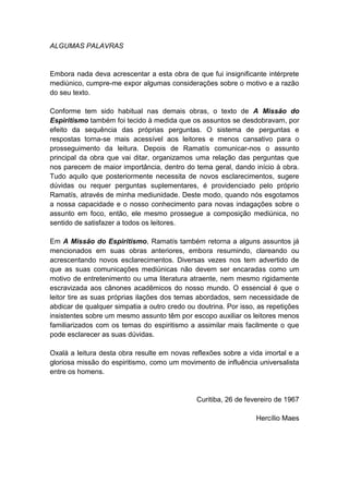 ALGUMAS PALAVRAS


Embora nada deva acrescentar a esta obra de que fui insignificante intérprete
mediúnico, cumpre-me expor algumas considerações sobre o motivo e a razão
do seu texto.

Conforme tem sido habitual nas demais obras, o texto de A Missão do
Espiritismo também foi tecido à medida que os assuntos se desdobravam, por
efeito da sequência das próprias perguntas. O sistema de perguntas e
respostas torna-se mais acessível aos leitores e menos cansativo para o
prosseguimento da leitura. Depois de Ramatís comunicar-nos o assunto
principal da obra que vai ditar, organizamos uma relação das perguntas que
nos parecem de maior importância, dentro do tema geral, dando início à obra.
Tudo aquilo que posteriormente necessita de novos esclarecimentos, sugere
dúvidas ou requer perguntas suplementares, é providenciado pelo próprio
Ramatís, através de minha mediunidade. Deste modo, quando nós esgotamos
a nossa capacidade e o nosso conhecimento para novas indagações sobre o
assunto em foco, então, ele mesmo prossegue a composição mediúnica, no
sentido de satisfazer a todos os leitores.

Em A Missão do Espiritismo, Ramatís também retorna a alguns assuntos já
mencionados em suas obras anteriores, embora resumindo, clareando ou
acrescentando novos esclarecimentos. Diversas vezes nos tem advertido de
que as suas comunicações mediúnicas não devem ser encaradas como um
motivo de entretenimento ou uma literatura atraente, nem mesmo rigidamente
escravizada aos cânones acadêmicos do nosso mundo. O essencial é que o
leitor tire as suas próprias ilações dos temas abordados, sem necessidade de
abdicar de qualquer simpatia a outro credo ou doutrina. Por isso, as repetições
insistentes sobre um mesmo assunto têm por escopo auxiliar os leitores menos
familiarizados com os temas do espiritismo a assimilar mais facilmente o que
pode esclarecer as suas dúvidas.

Oxalá a leitura desta obra resulte em novas reflexões sobre a vida imortal e a
gloriosa missão do espiritismo, como um movimento de influência universalista
entre os homens.


                                              Curitiba, 26 de fevereiro de 1967

                                                                 Hercílio Maes
 