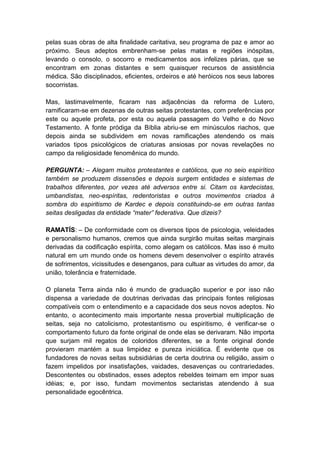 pelas suas obras de alta finalidade caritativa, seu programa de paz e amor ao
próximo. Seus adeptos embrenham-se pelas matas e regiões inóspitas,
levando o consolo, o socorro e medicamentos aos infelizes párias, que se
encontram em zonas distantes e sem quaisquer recursos de assistência
médica. São disciplinados, eficientes, ordeiros e até heróicos nos seus labores
socorristas.

Mas, lastimavelmente, ficaram nas adjacências da reforma de Lutero,
ramificaram-se em dezenas de outras seitas protestantes, com preferências por
este ou aquele profeta, por esta ou aquela passagem do Velho e do Novo
Testamento. A fonte pródiga da Bíblia abriu-se em minúsculos riachos, que
depois ainda se subdividem em novas ramificações atendendo os mais
variados tipos psicológicos de criaturas ansiosas por novas revelações no
campo da religiosidade fenomênica do mundo.

PERGUNTA: – Alegam muitos protestantes e católicos, que no seio espirítico
também se produzem dissensões e depois surgem entidades e sistemas de
trabalhos diferentes, por vezes até adversos entre si. Citam os kardecistas,
umbandistas, neo-espíritas, redentoristas e outros movimentos criados à
sombra do espiritismo de Kardec e depois constituindo-se em outras tantas
seitas desligadas da entidade “mater” federativa. Que dizeis?

RAMATÍS: – De conformidade com os diversos tipos de psicologia, veleidades
e personalismo humanos, cremos que ainda surgirão muitas seitas marginais
derivadas da codificação espírita, como alegam os católicos. Mas isso é muito
natural em um mundo onde os homens devem desenvolver o espírito através
de sofrimentos, vicissitudes e desenganos, para cultuar as virtudes do amor, da
união, tolerância e fraternidade.

O planeta Terra ainda não é mundo de graduação superior e por isso não
dispensa a variedade de doutrinas derivadas das principais fontes religiosas
compatíveis com o entendimento e a capacidade dos seus novos adeptos. No
entanto, o acontecimento mais importante nessa proverbial multiplicação de
seitas, seja no catolicismo, protestantismo ou espiritismo, é verificar-se o
comportamento futuro da fonte original de onde elas se derivaram. Não importa
que surjam mil regatos de coloridos diferentes, se a fonte original donde
provieram mantém a sua limpidez e pureza iniciática. É evidente que os
fundadores de novas seitas subsidiárias de certa doutrina ou religião, assim o
fazem impelidos por insatisfações, vaidades, desavenças ou contrariedades.
Descontentes ou obstinados, esses adeptos rebeldes teimam em impor suas
idéias; e, por isso, fundam movimentos sectaristas atendendo à sua
personalidade egocêntrica.
 