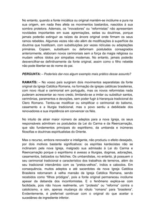 No entanto, quando a fonte iniciática ou original mantém-se incólume e pura na
sua origem, em nada lhes afeta os movimentos bastardos, nascidos à sua
sombra protetora. Ademais, os “inovadores” ou “reformistas” não apresentam
novidades importantes em suas agremiações, seitas ou doutrinas, porque
jamais poderão extinguir as raízes da árvore original onde firmam os seus
ramos rebeldes. Algumas vezes não vão além de modificações à superfície da
doutrina que hostilizam, com substituições por vezes ridículas ou adaptações
primárias. Copiam, substituem ou deformam postulados consagrados
anteriormente, elaboram novos cerimoniais sem a força da magia religiosa ou
mudam velhos ídolos por simpatias modernas. No entanto, jamais poderão
desvencilhar-se definitivamente da fonte original, assim como o filho rebelde
não pode libertar-se do nome do pai.

PERGUNTA: – Poderíeis dar-nos algum exemplo mais prático desse assunto?

RAMATÍS: – No vosso país surgiram dois movimentos separatistas da fonte
original da Igreja Católica Romana, na formação de igrejas católicas brasileiras,
com novo ritual e cerimonial em português, mas os novos reformistas nada
puderam acrescentar ao novo credo, limitando-se a imitar ou substituir santos,
cerimônias, paramentos e devoções, sem poder fugir à hierarquia tradicional do
Clero Romano. Tentou-se modificar ou simplificar o cerimonial do batismo,
casamento e a liturgia tradicional, mas o povo sentiu a debilidade dos
renovadores e sua impotência em convencer os fiéis.

No intuito de atrair maior número de adeptos para a nova Igreja, os seus
responsáveis admitiram os postulados da Lei do Carma e da Reencarnação,
que são fundamentos principais do espiritismo, da umbanda e inúmeras
filosofias e doutrinas espiritualistas do Oriente.

Mas o recurso, embora renovador e inteligente, não produziu o efeito desejado,
por dois motivos bastante significativos: os espíritas kardecistas não se
inclinaram pela nova Igreja, malgrado sua admissão à Lei do Carma e
Reencarnação porque o espiritismo é avesso a liturgias, dogmas, adorações,
casamentos, batizados ou fetiches. Os umbandistas, no entanto, já possuem o
seu cerimonial tradicional e característico dos trabalhos de terreiros, além do
seu tradicional intercâmbio com os “pretos-velhos”, índios e caboclos. Em
consequência, muitos adeptos e até sacerdotes da nova Igreja Católica
Brasileira retornaram à velha mansão da Igreja Católica Romana, sendo
recebidos como “filhos pródigos”, pois a fonte original permaneceu incólume
apesar da debanda dos inconformistas. E o fenômeno explica-se com
facilidade, pois não houve realmente, um “protesto” ou “reforma” contra o
catolicismo, e sim, apenas mudança do rótulo “romano” para “brasileira”.
Evidentemente, é preferível continuar com o original do que aceitar o
sucedâneo de ingrediente inferior.
 